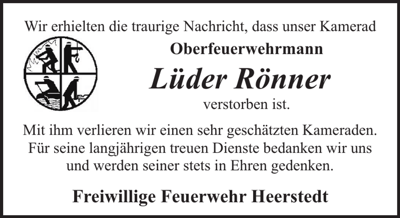 <p>Wir erhielten die traurige Nachricht, dass unser Kamerad</p><p>Oberfeuerwehrmann</p><p>Lüder Rönner<br />verstorben ist.</p><p>Mit ihm verlieren wir einen sehr geschätzten Kameraden.<br />Für seine langjährigen treuen Dienste bedanken wir uns<br />und werden seiner stets in Ehren gedenken.</p><p>Freiwillige Feuerwehr Heerstedt</p>