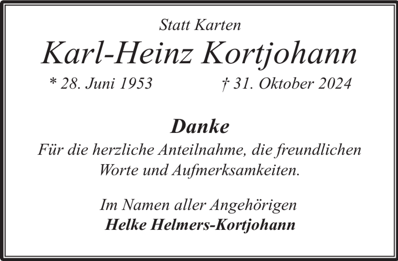 <p>Statt Karten</p><p>Karl-Heinz Kortjohann<br />* 28. Juni 1953</p><p>† 31. Oktober 2024</p><p>Danke</p><p>Für die herzliche Anteilnahme, die freundlichen<br />Worte und Aufmerksamkeiten.<br />Im Namen aller Angehörigen<br />Helke Helmers-Kortjohann</p>