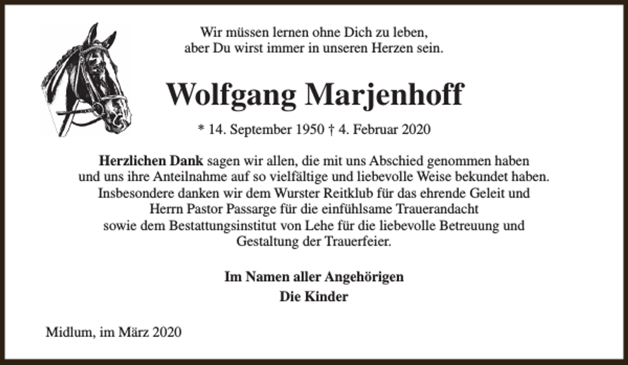 <p>Wir müssen lernen ohne Dich zu leben,<br />aber Du wirst immer in unseren Herzen sein.</p><p>Wolfgang Marjenhoff<br />* 14. September 1950 † 4. Februar 2020<br />Herzlichen Dank sagen wir allen, die mit uns Abschied genommen haben<br />und uns ihre Anteilnahme auf so vielfältige und liebevolle Weise bekundet haben.<br />Insbesondere danken wir dem Wurster Reitklub für das ehrende Geleit und<br />Herrn Pastor Passarge für die einfühlsame Trauerandacht<br />sowie dem Bestattungsinstitut von Lehe für die liebevolle Betreuung und<br />Gestaltung der Trauerfeier.<br />Im Namen aller Angehörigen<br />Die Kinder<br />Midlum, im März 2020</p>