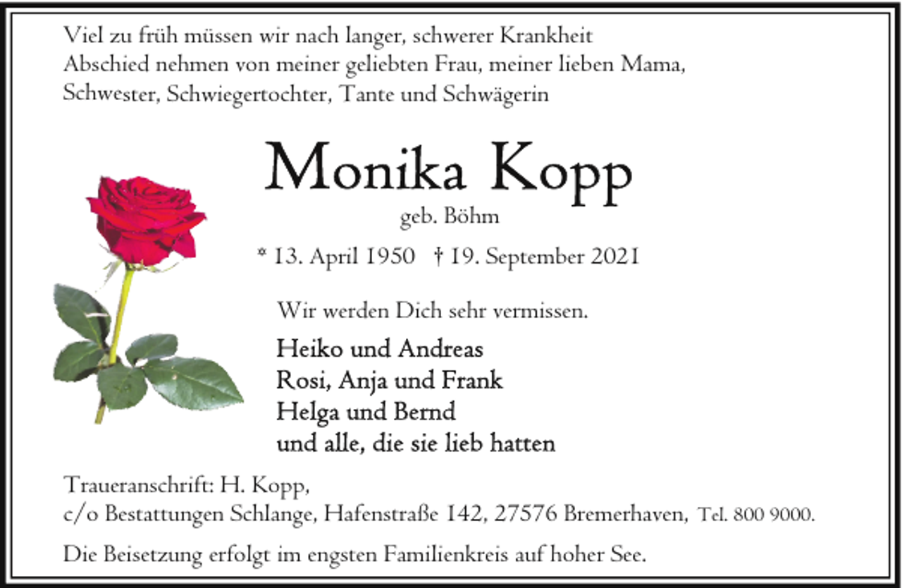 <p>Viel zu früh müssen wir nach langer, schwerer Krankheit<br />Abschied nehmen von meiner geliebten Frau, meiner lieben Mama,<br />Schwester, Schwiegertochter, Tante und Schwägerin</p>
<p>geb. Böhm<br />* 13. April 1950 † 19. September 2021<br />Wir werden Dich sehr vermissen.</p>
<p>Traueranschrift: H. Kopp,<br />c/o Bestattungen Schlange, Hafenstraße 142, 27576 Bremerhaven, Tel. 800 9000.<br />Die Beisetzung erfolgt im engsten Familienkreis auf hoher See.</p>