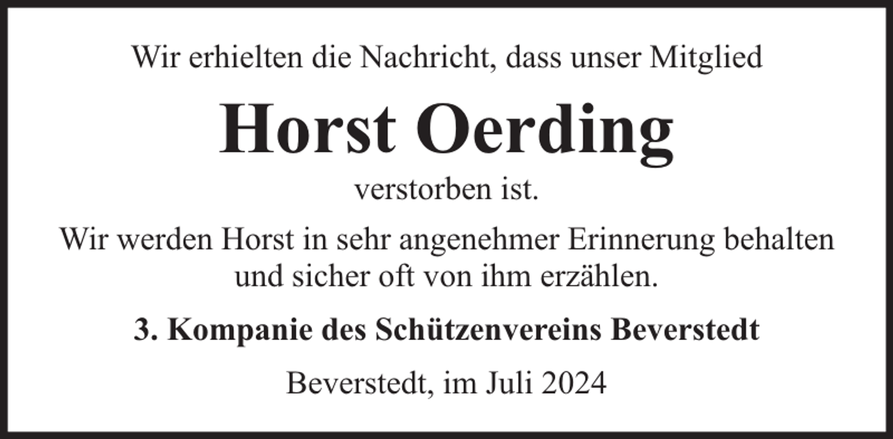 <p>Wir erhielten die Nachricht, dass unser Mitglied</p><p>Horst Oerding<br />verstorben ist.</p><p>Wir werden Horst in sehr angenehmer Erinnerung behalten<br />und sicher oft von ihm erzählen.<br />3. Kompanie des Schützenvereins Beverstedt<br />Beverstedt, im Juli 2024</p>