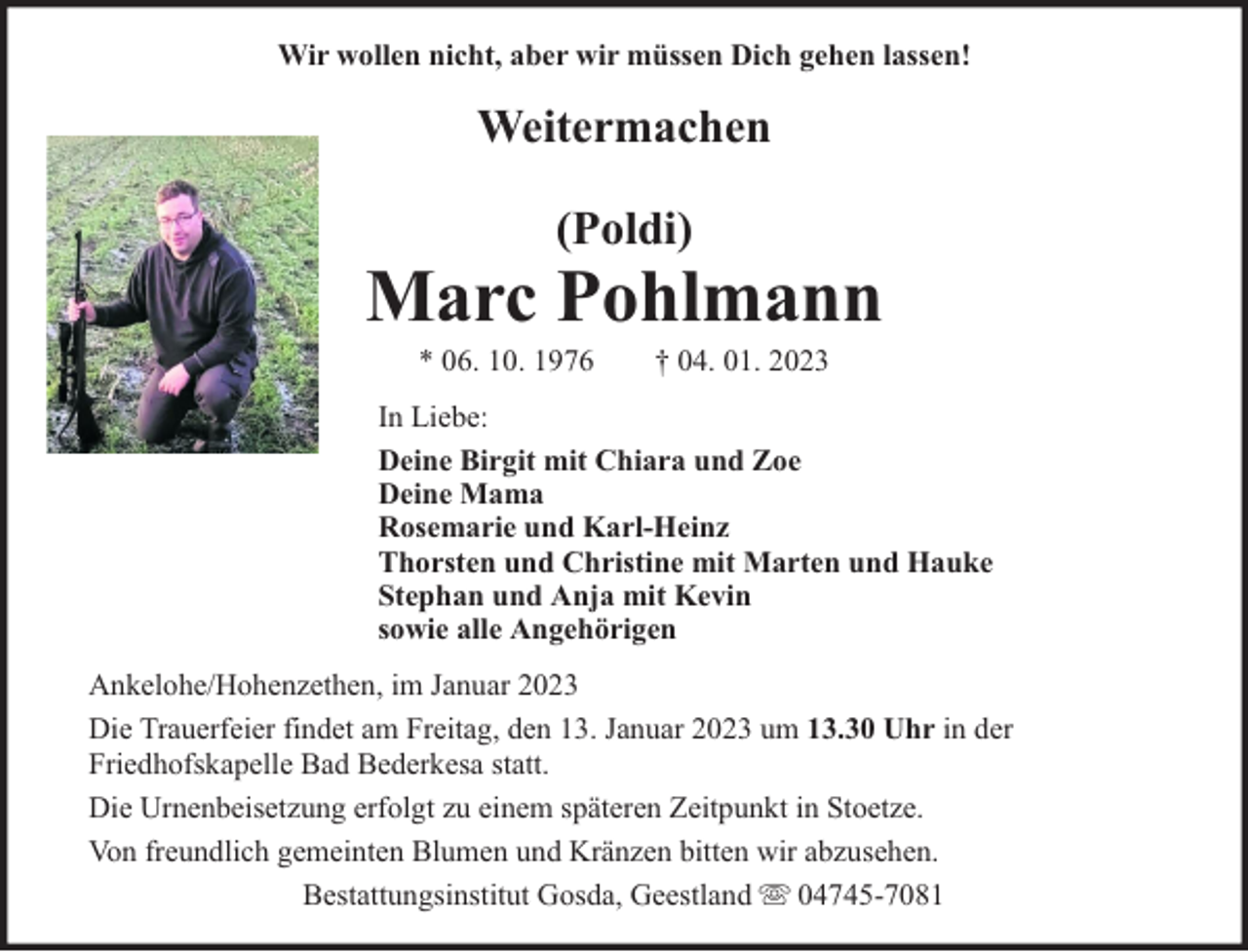 <p>Wir wollen nicht, aber wir müssen Dich gehen lassen!</p><p>Weitermachen<br />(Poldi)</p><p>Marc Pohlmann<br />* 06. 10. 1976</p><p>† 04. 01. 2023</p><p>In Liebe:<br />Deine Birgit mit Chiara und Zoe<br />Deine Mama<br />Rosemarie und Karl-Heinz<br />Thorsten und Christine mit Marten und Hauke<br />Stephan und Anja mit Kevin<br />sowie alle Angehörigen<br />Ankelohe/Hohenzethen, im Januar 2023<br />Die Trauerfeier findet am Freitag, den 13. Januar 2023 um 13.30 Uhr in der<br />Friedhofskapelle Bad Bederkesa statt.<br />Die Urnenbeisetzung erfolgt zu einem späteren Zeitpunkt in Stoetze.<br />Von freundlich gemeinten Blumen und Kränzen bitten wir abzusehen.<br />Bestattungsinstitut Gosda, Geestland 04745-7081</p>