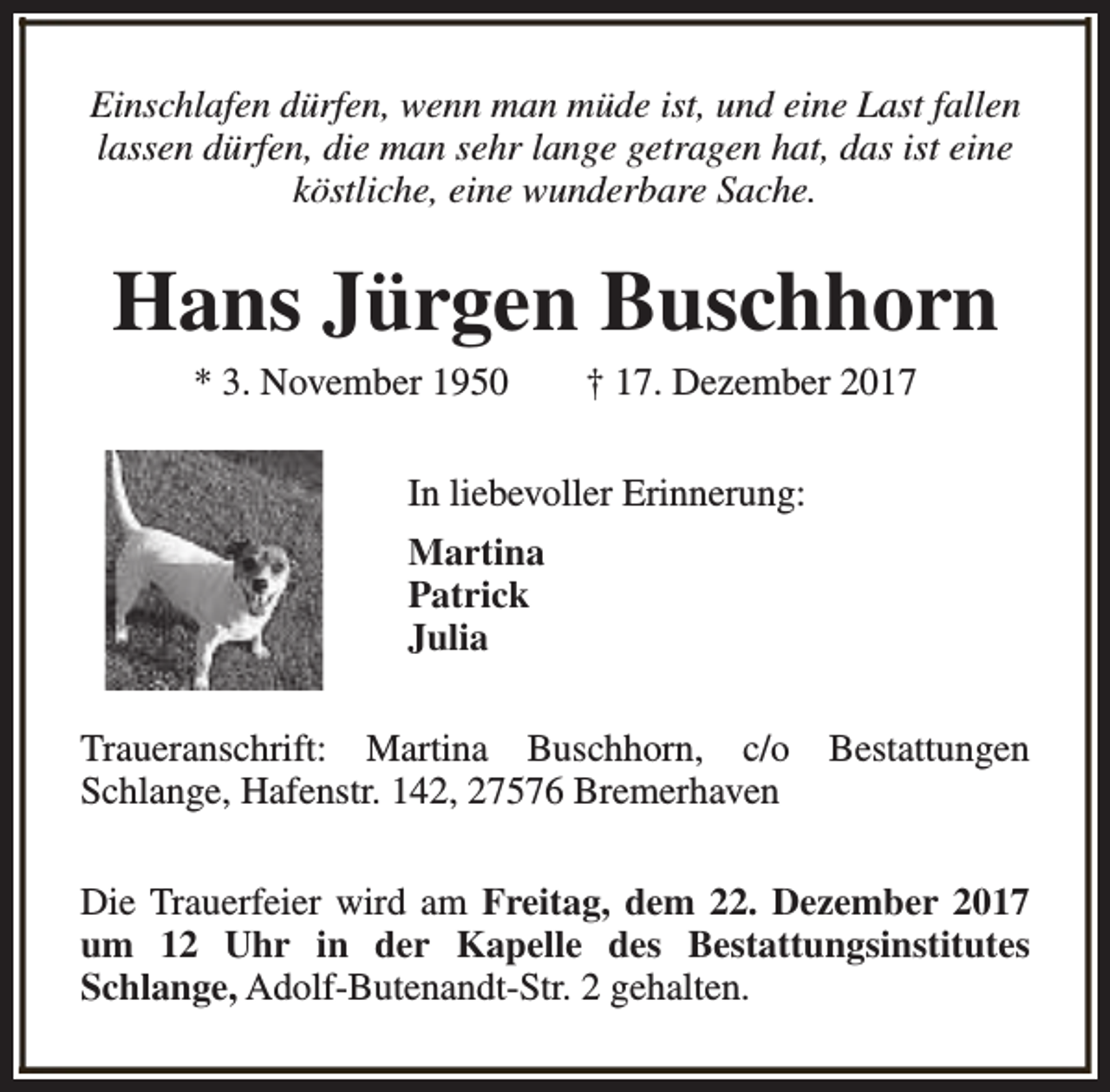 <p>Einschlafen dürfen, wenn man müde ist, und eine Last fallen<br />lassen dürfen, die man sehr lange getragen hat, das ist eine<br />köstliche, eine wunderbare Sache.</p><p>Hans Jürgen Buschhorn<br />* 3. November 1950</p><p>† 17. Dezember 2017</p><p>In liebevoller Erinnerung:<br />Martina<br />Patrick<br />Julia<br />Traueranschrift: Martina Buschhorn, c/o<br />Schlange, Hafenstr. 142, 27576 Bremerhaven</p><p>Bestattungen</p><p>Die Trauerfeier wird am Freitag, dem 22. Dezember 2017<br />um 12 Uhr in der Kapelle des Bestattungsinstitutes<br />Schlange, Adolf-Butenandt-Str. 2 gehalten.</p>