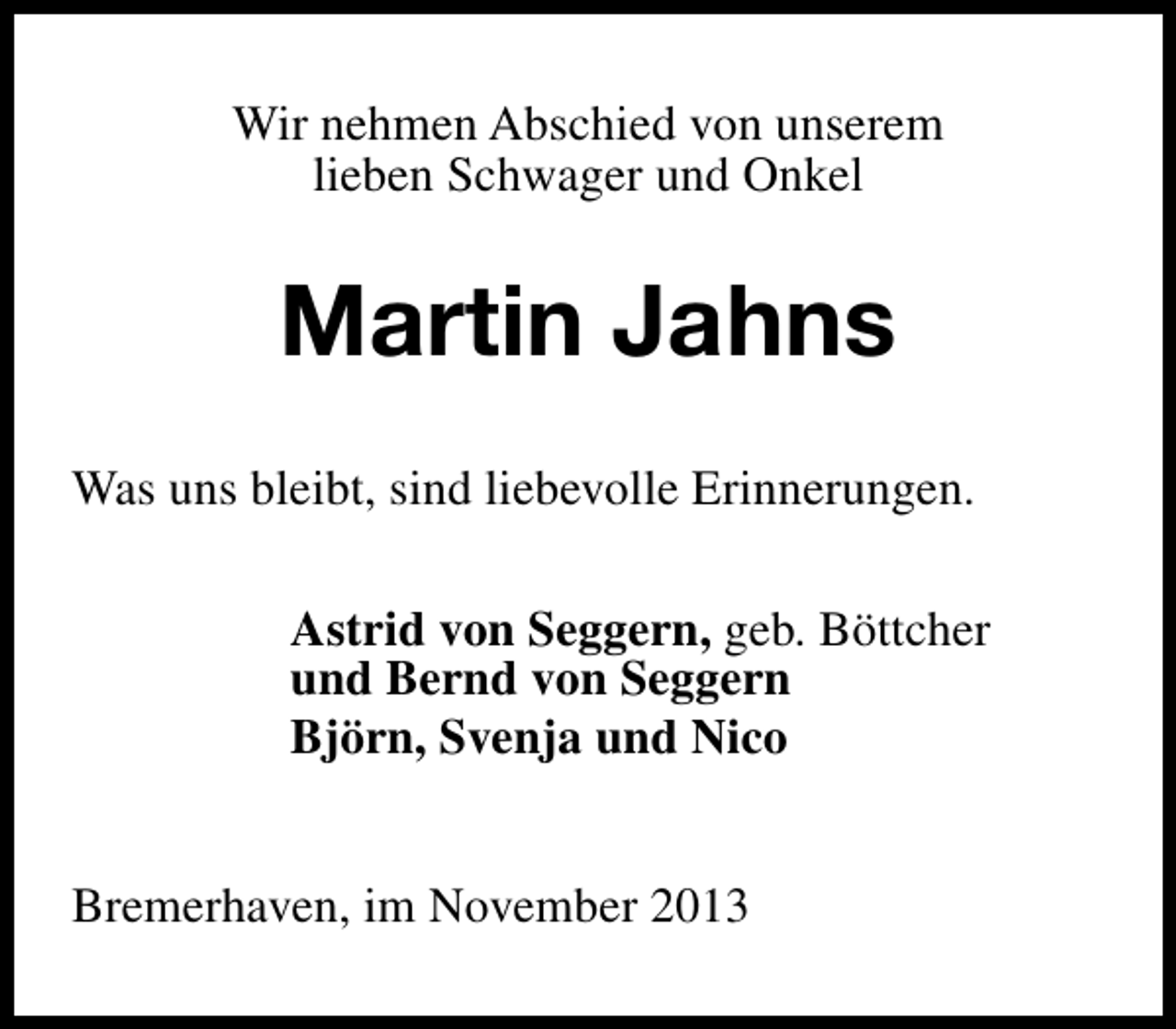 <p>Wir nehmen Abschied von unserem<br />lieben Schwager und Onkel</p><p>Martin Jahns<br />Was uns bleibt, sind liebevolle Erinnerungen.<br />Astrid von Seggern, geb. Böttcher<br />und Bernd von Seggern<br />Björn, Svenja und Nico<br />Bremerhaven, im November 2013</p>