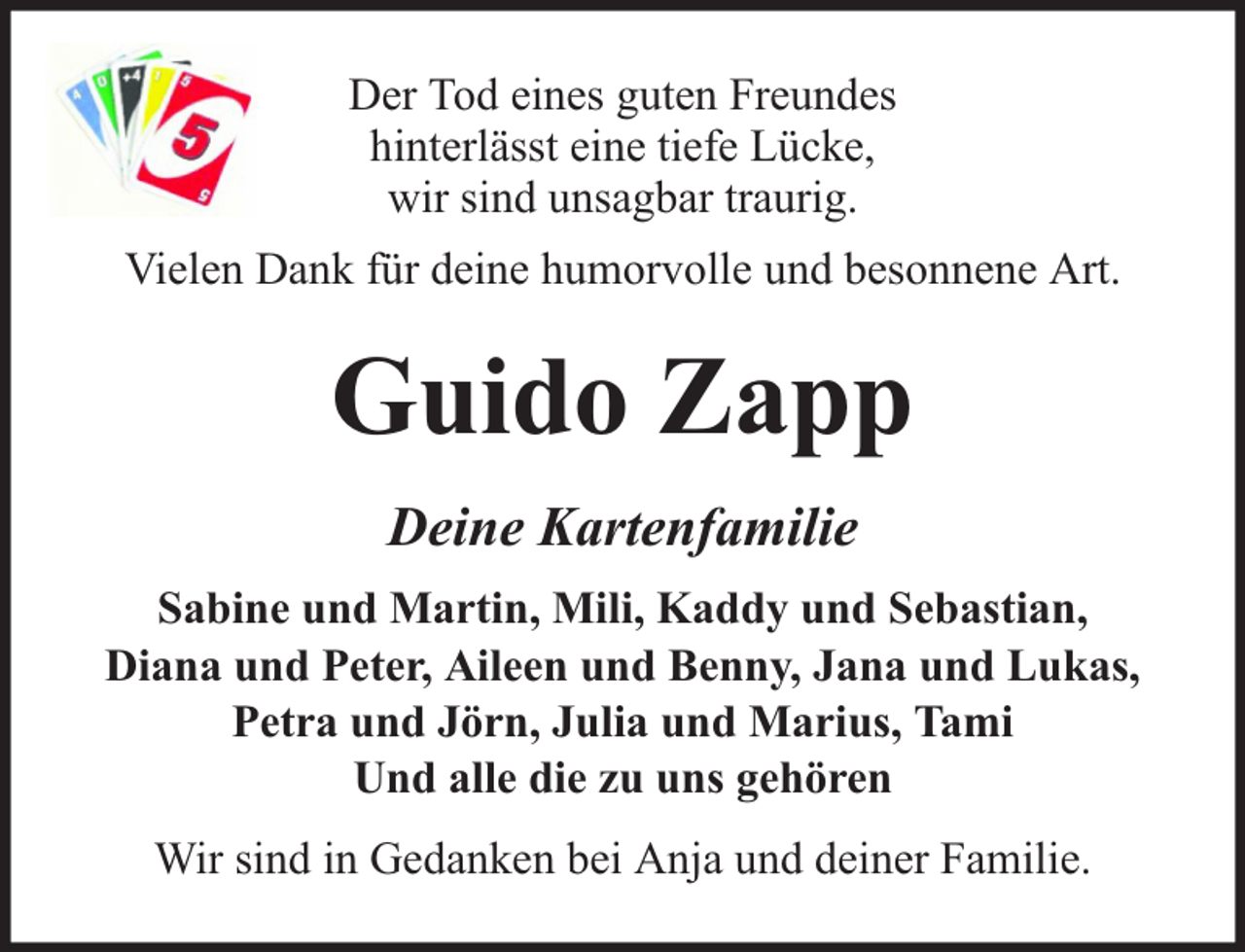 <p>Der Tod eines guten Freundes<br />hinterlässt eine tiefe Lücke,<br />wir sind unsagbar traurig.<br />Vielen Dank für deine humorvolle und besonnene Art.</p><p>Guido Zapp<br />Deine Kartenfamilie<br />Sabine und Martin, Mili, Kaddy und Sebastian,<br />Diana und Peter, Aileen und Benny, Jana und Lukas,<br />Petra und Jörn, Julia und Marius, Tami<br />Und alle die zu uns gehören<br />Wir sind in Gedanken bei Anja und deiner Familie.</p>