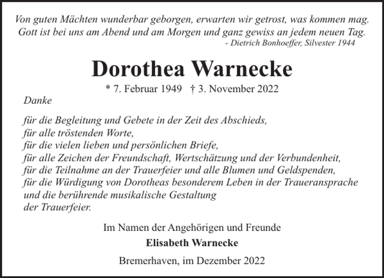 <p>Von guten Mächten wunderbar geborgen, erwarten wir getrost, was kommen mag.<br />Gott ist bei uns am Abend und am Morgen und ganz gewiss an jedem neuen Tag.<br />- Dietrich Bonhoeffer, Silvester 1944</p><p>Dorothea Warnecke<br />Danke</p><p>* 7. Februar 1949 † 3. November 2022</p><p>für die Begleitung und Gebete in der Zeit des Abschieds,<br />für alle tröstenden Worte,<br />für die vielen lieben und persönlichen Briefe,<br />für alle Zeichen der Freundschaft, Wertschätzung und der Verbundenheit,<br />für die Teilnahme an der Trauerfeier und alle Blumen und Geldspenden,<br />für die Würdigung von Dorotheas besonderem Leben in der Traueransprache<br />und die berührende musikalische Gestaltung<br />der Trauerfeier.<br />Im Namen der Angehörigen und Freunde<br />Elisabeth Warnecke<br />Bremerhaven, im Dezember 2022</p>