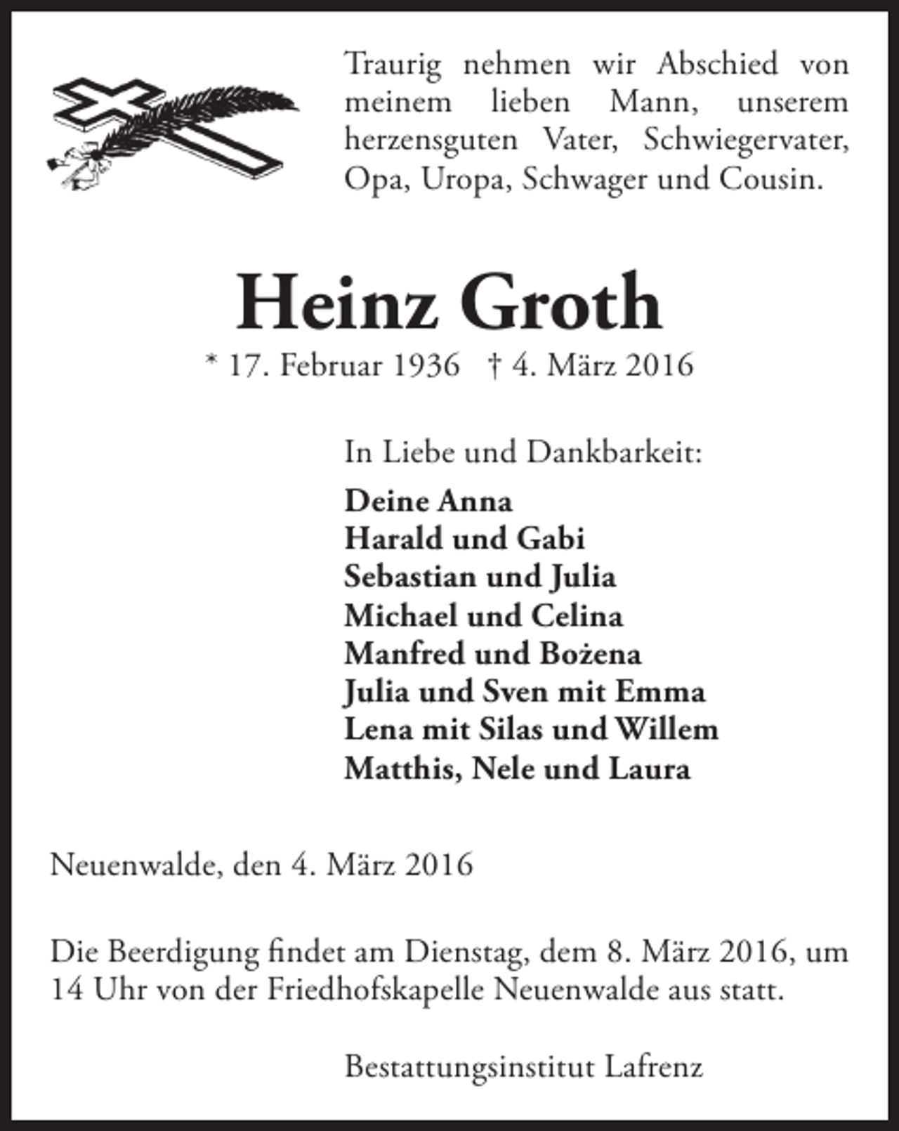 <p>Traurig nehmen wir Abschied von<br />meinem lieben Mann, unserem<br />herzensguten Vater, Schwiegervater,<br />Opa, Uropa, Schwager und Cousin.</p><p>Heinz Groth</p><p>* 17. Februar 1936 † 4. März 2016<br />In Liebe und Dankbarkeit:<br />Deine Anna<br />Harald und Gabi<br />Sebastian und Julia<br />Michael und Celina<br />Manfred und Bożena<br />Julia und Sven mit Emma<br />Lena mit Silas und Willem<br />Matthis, Nele und Laura<br />Neuenwalde, den 4. März 2016<br />Die Beerdigung findet am Dienstag, dem 8. März 2016, um<br />14 Uhr von der Friedhofskapelle Neuenwalde aus statt.<br />Bestattungsinstitut Lafrenz</p>