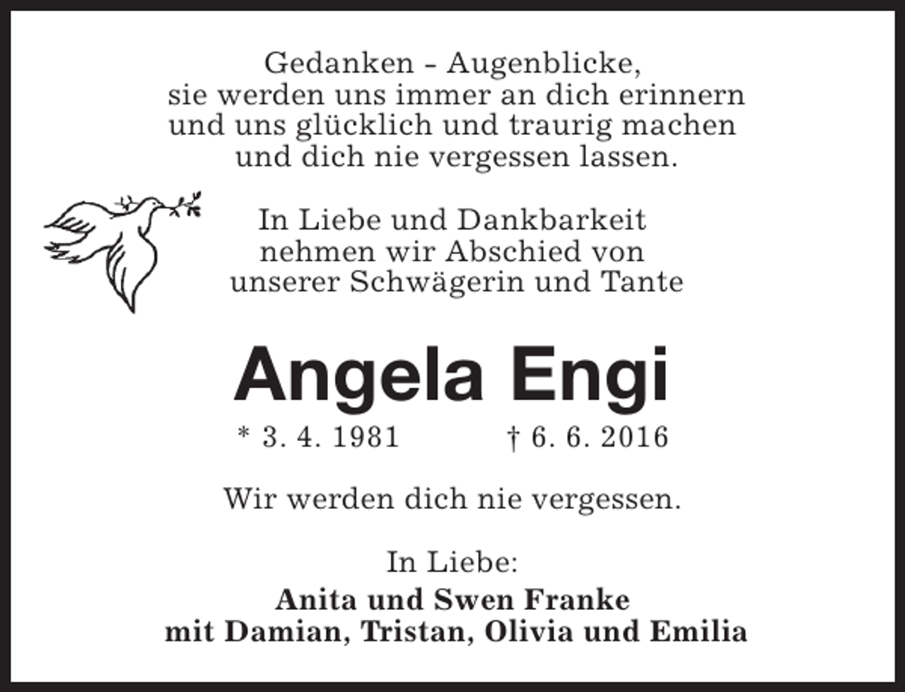 <p>Gedanken - Augenblicke,<br />sie werden uns immer an dich erinnern<br />und uns glücklich und traurig machen<br />und dich nie vergessen lassen.<br />In Liebe und Dankbarkeit<br />nehmen wir Abschied von<br />unserer Schwägerin und Tante</p><p>Angela Engi<br />* 3. 4. 1981</p><p>† 6. 6. 2016</p><p>Wir werden dich nie vergessen.<br />In Liebe:<br />Anita und Swen Franke<br />mit Damian, Tristan, Olivia und Emilia</p>