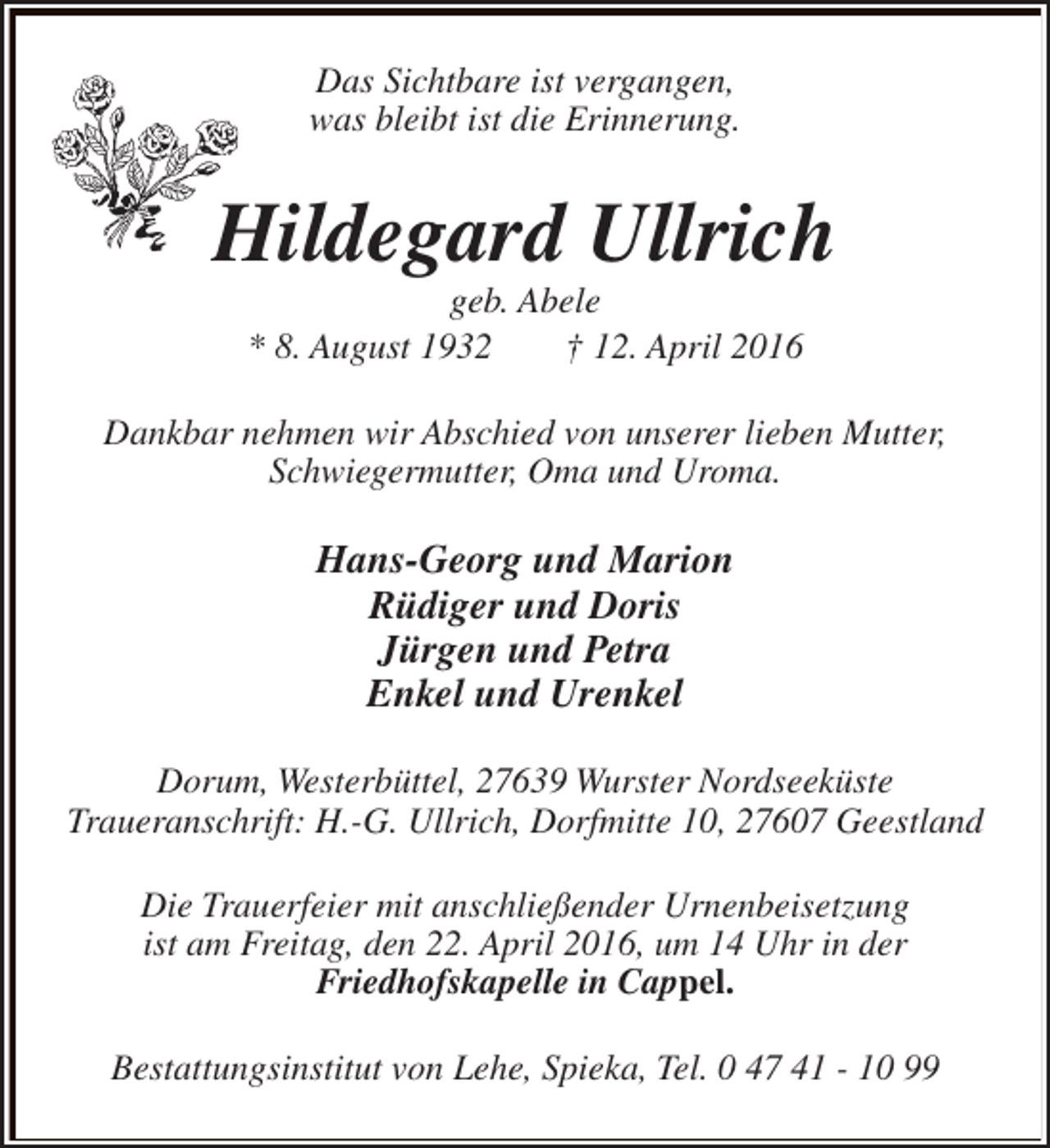 <p>Das Sichtbare ist vergangen,<br />was bleibt ist die Erinnerung.</p><p>Hildegard Ullrich<br />geb. Abele<br />* 8. August 1932<br />† 12. April 2016</p><p>Dankbar nehmen wir Abschied von unserer lieben Mutter,<br />Schwiegermutter, Oma und Uroma.</p><p>Hans-Georg und Marion<br />Rüdiger und Doris<br />Jürgen und Petra<br />Enkel und Urenkel<br />Dorum, Westerbüttel, 27639 Wurster Nordseeküste<br />Traueranschrift: H.-G. Ullrich, Dorfmitte 10, 27607 Geestland<br />Die Trauerfeier mit anschließender Urnenbeisetzung<br />ist am Freitag, den 22. April 2016, um 14 Uhr in der<br />Friedhofskapelle in Cappel.<br />Bestattungsinstitut von Lehe, Spieka, Tel. 0 47 41 - 10 99</p>