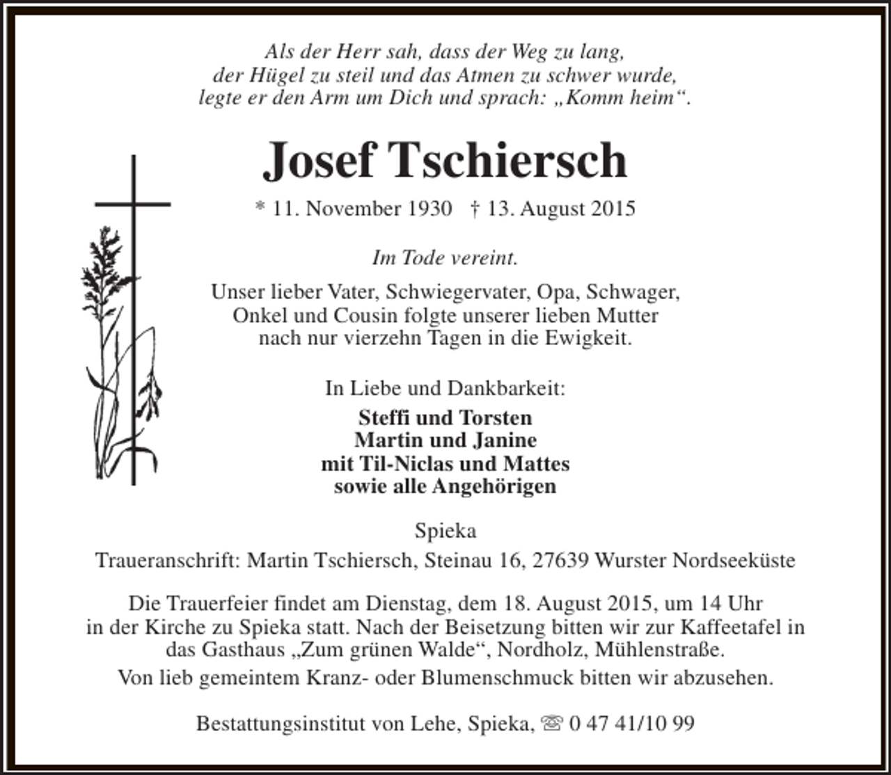 <p>Als der Herr sah, dass der Weg zu lang,<br />der Hügel zu steil und das Atmen zu schwer wurde,<br />legte er den Arm um Dich und sprach: „Komm heim“.</p><p>Josef Tschiersch</p><p>* 11. November 1930 † 13. August 2015<br />Im Tode vereint.<br />Unser lieber Vater, Schwiegervater, Opa, Schwager,<br />Onkel und Cousin folgte unserer lieben Mutter<br />nach nur vierzehn Tagen in die Ewigkeit.<br />In Liebe und Dankbarkeit:<br />Steffi und Torsten<br />Martin und Janine<br />mit Til-Niclas und Mattes<br />sowie alle Angehörigen<br />Spieka<br />Traueranschrift: Martin Tschiersch, Steinau 16, 27639 Wurster Nordseeküste<br />Die Trauerfeier findet am Dienstag, dem 18. August 2015, um 14 Uhr<br />in der Kirche zu Spieka statt. Nach der Beisetzung bitten wir zur Kaffeetafel in<br />das Gasthaus „Zum grünen Walde“, Nordholz, Mühlenstraße.<br />Von lieb gemeintem Kranz- oder Blumenschmuck bitten wir abzusehen.<br />Bestattungsinstitut von Lehe, Spieka, s 0 47 41/10 99</p>