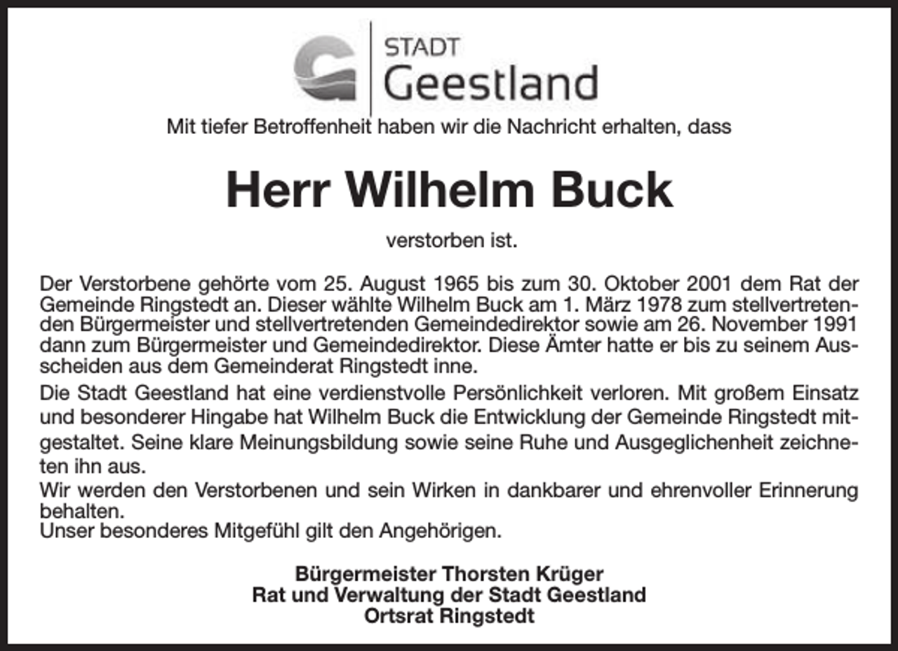 <p>Mit tiefer Betroffenheit haben wir die Nachricht erhalten, dass</p><p>Herr Wilhelm Buck<br />verstorben ist.<br />Der Verstorbene gehörte vom 25. August 1965 bis zum 30. Oktober 2001 dem Rat der<br />Gemeinde Ringstedt an. Dieser wählte Wilhelm Buck am 1. März 1978 zum stellvertretenden Bürgermeister und stellvertretenden Gemeindedirektor sowie am 26. November 1991<br />dann zum Bürgermeister und Gemeindedirektor. Diese Ämter hatte er bis zu seinem Ausscheiden aus dem Gemeinderat Ringstedt inne.<br />Die Stadt Geestland hat eine verdienstvolle Persönlichkeit verloren. Mit großem Einsatz<br />und besonderer Hingabe hat Wilhelm Buck die Entwicklung der Gemeinde Ringstedt mitgestaltet. Seine klare Meinungsbildung sowie seine Ruhe und Ausgeglichenheit zeichneten ihn aus.<br />Wir werden den Verstorbenen und sein Wirken in dankbarer und ehrenvoller Erinnerung<br />behalten.<br />Unser besonderes Mitgefühl gilt den Angehörigen.<br />Bürgermeister Thorsten Krüger<br />Rat und Verwaltung der Stadt Geestland<br />Ortsrat Ringstedt</p>