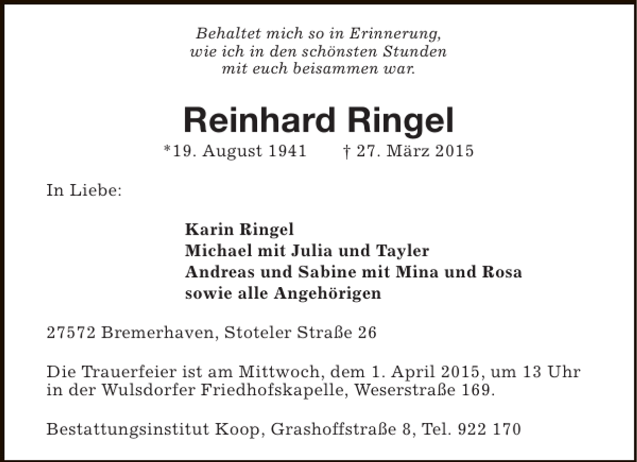 <p>Behaltet mich so in Erinnerung,<br />wie ich in den schönsten Stunden<br />mit euch beisammen war.</p><p>Reinhard Ringel</p><p>*19. August 1941</p><p>† 27. März 2015</p><p>In Liebe:<br />Karin Ringel<br />Michael mit Julia und Tayler<br />Andreas und Sabine mit Mina und Rosa<br />sowie alle Angehörigen<br />27572 Bremerhaven, Stoteler Straße 26<br />Die Trauerfeier ist am Mittwoch, dem 1. April 2015, um 13 Uhr<br />in der Wulsdorfer Friedhofskapelle, Weserstraße 169.<br />Bestattungsinstitut Koop, Grashoffstraße 8, Tel. 922 170</p>