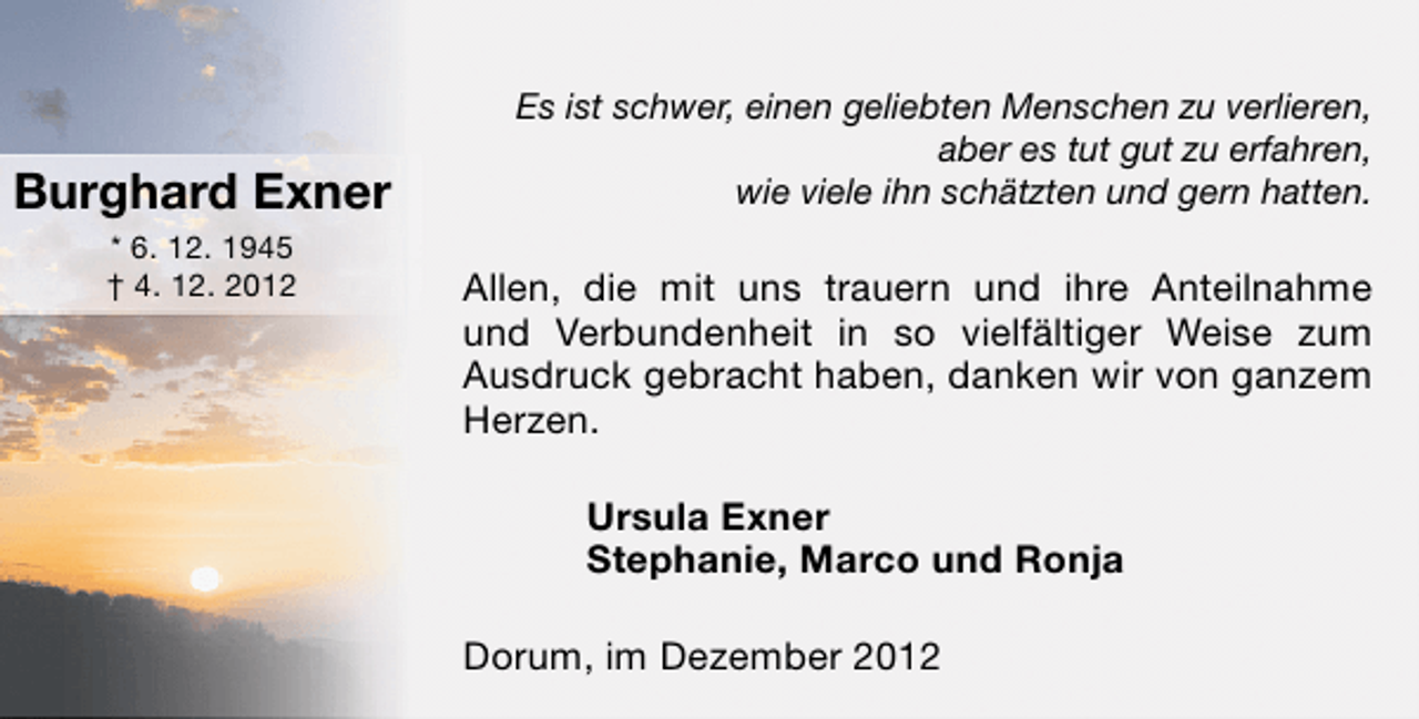 <p>Burghard Exner<br />* 6. 12. 1945<br />† 4. 12. 2012</p><p>Es ist schwer, einen geliebten Menschen zu verlieren,<br />aber es tut gut zu erfahren,<br />wie viele ihn schätzten und gern hatten.</p><p>Allen, die mit uns trauern und ihre Anteilnahme<br />und Verbundenheit in so vielfältiger Weise zum<br />Ausdruck gebracht haben, danken wir von ganzem<br />Herzen.<br />Ursula Exner<br />Stephanie, Marco und Ronja<br />Dorum, im Dezember 2012</p>