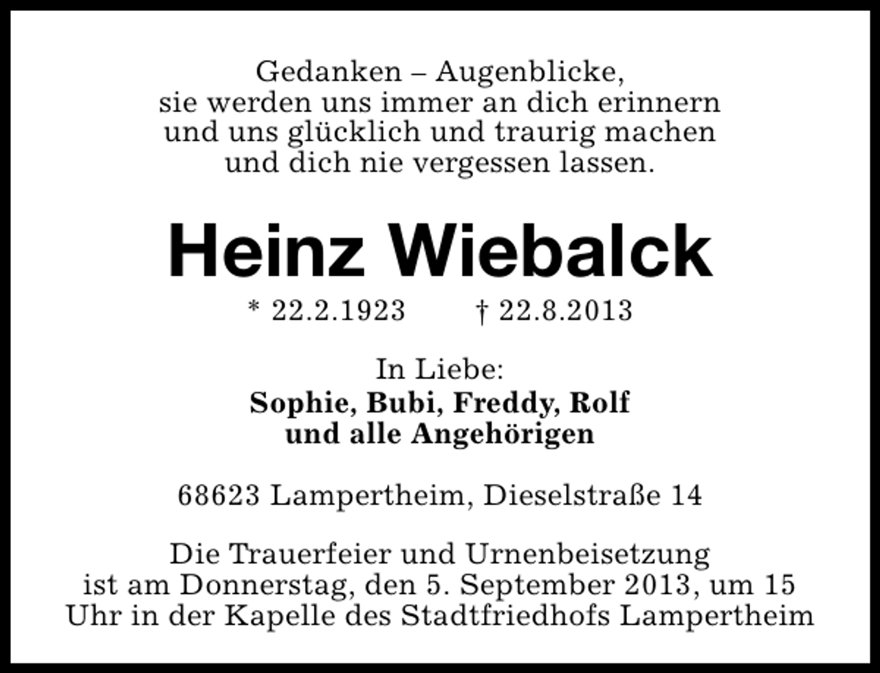 <p>Gedanken – Augenblicke,<br />sie werden uns immer an dich erinnern<br />und uns glücklich und traurig machen<br />und dich nie vergessen lassen.</p><p>Heinz Wiebalck<br />* 22.2.1923</p><p>† 22.8.2013</p><p>In Liebe:<br />Sophie, Bubi, Freddy, Rolf<br />und alle Angehörigen<br />68623 Lampertheim, Dieselstraße 14<br />Die Trauerfeier und Urnenbeisetzung<br />ist am Donnerstag, den 5. September 2013, um 15<br />Uhr in der Kapelle des Stadtfriedhofs Lampertheim</p>