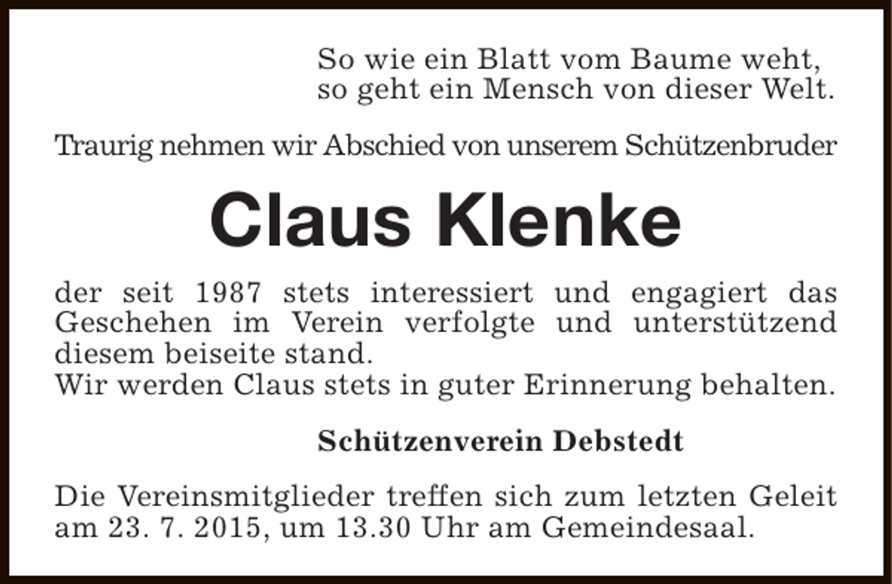 <p>So wie ein Blatt vom Baume weht,<br />so geht ein Mensch von dieser Welt.<br />Traurig nehmen wir Abschied von unserem Schützenbruder</p><p>Claus Klenke</p><p>der seit 1987 stets interessiert und engagiert das<br />Geschehen im Verein verfolgte und unterstützend<br />diesem beiseite stand.<br />Wir werden Claus stets in guter Erinnerung behalten.<br />Schützenverein Debstedt<br />Die Vereinsmitglieder treffen sich zum letzten Geleit<br />am 23. 7. 2015, um 13.30 Uhr am Gemeindesaal.</p>