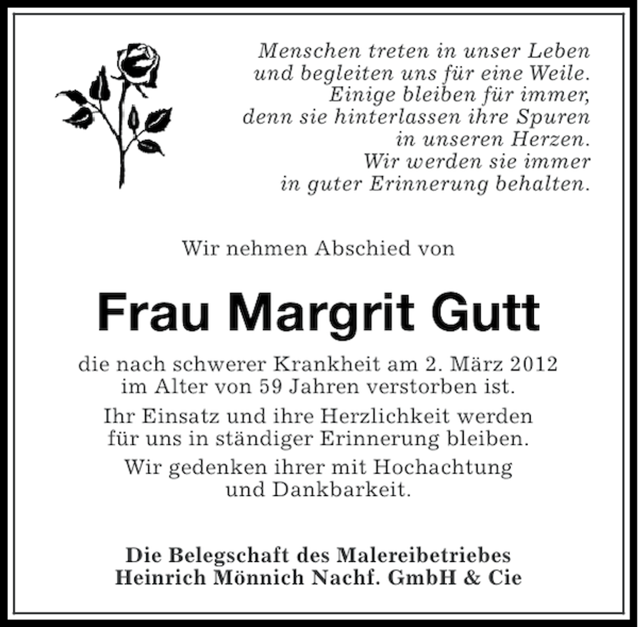 <p>Menschen treten in unser Leben<br />und begleiten uns für eine Weile.<br />Einige bleiben für immer,<br />denn sie hinterlassen ihre Spuren<br />in unseren Herzen.<br />Wir werden sie immer<br />in guter Erinnerung behalten.<br />Wir nehmen Abschied von</p>
<p>Frau Margrit Gutt<br />die nach schwerer Krankheit am 2. März 2012<br />im Alter von 59 Jahren verstorben ist.<br />Ihr Einsatz und ihre Herzlichkeit werden<br />für uns in ständiger Erinnerung bleiben.<br />Wir gedenken ihrer mit Hochachtung<br />und Dankbarkeit.<br />Die Belegschaft des Malereibetriebes<br />Heinrich Mönnich Nachf. GmbH &amp; Cie</p>