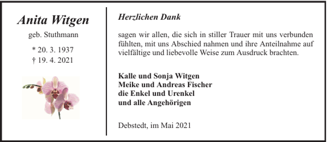 <p>Anita Witgen<br />geb. Stuthmann<br />* 20. 3. 1937<br />† 19. 4. 2021</p><p>Herzlichen Dank<br />sagen wir allen, die sich in stiller Trauer mit uns verbunden<br />fühlten, mit uns Abschied nahmen und ihre Anteilnahme auf<br />vielfältige und liebevolle Weise zum Ausdruck brachten.<br />Kalle und Sonja Witgen<br />Meike und Andreas Fischer<br />die Enkel und Urenkel<br />und alle Angehörigen<br />Debstedt, im Mai 2021</p>
