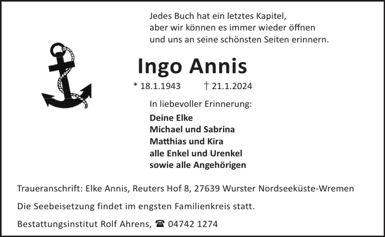 <p>Jedes Buch hat ein letztes Kapitel,<br />aber wir können es immer wieder öﬀnen<br />und uns an seine schönsten Seiten erinnern.</p><p>Ingo Annis</p><p>* 18.1.1943</p><p>† 21.1.2024</p><p>In liebevoller Erinnerung:<br />Deine Elke<br />Michael und Sabrina<br />Ma©hias und Kira<br />alle Enkel und Urenkel<br />sowie alle Angehörigen<br />Traueranschrift: Elke Annis, Reuters Hof 8, 27639 Wurster Nordseeküste-Wremen<br />Die Seebeisetzung findet im engsten Familienkreis statt.<br />Bestattungsinstitut Rolf Ahrens,  04742 1274</p>