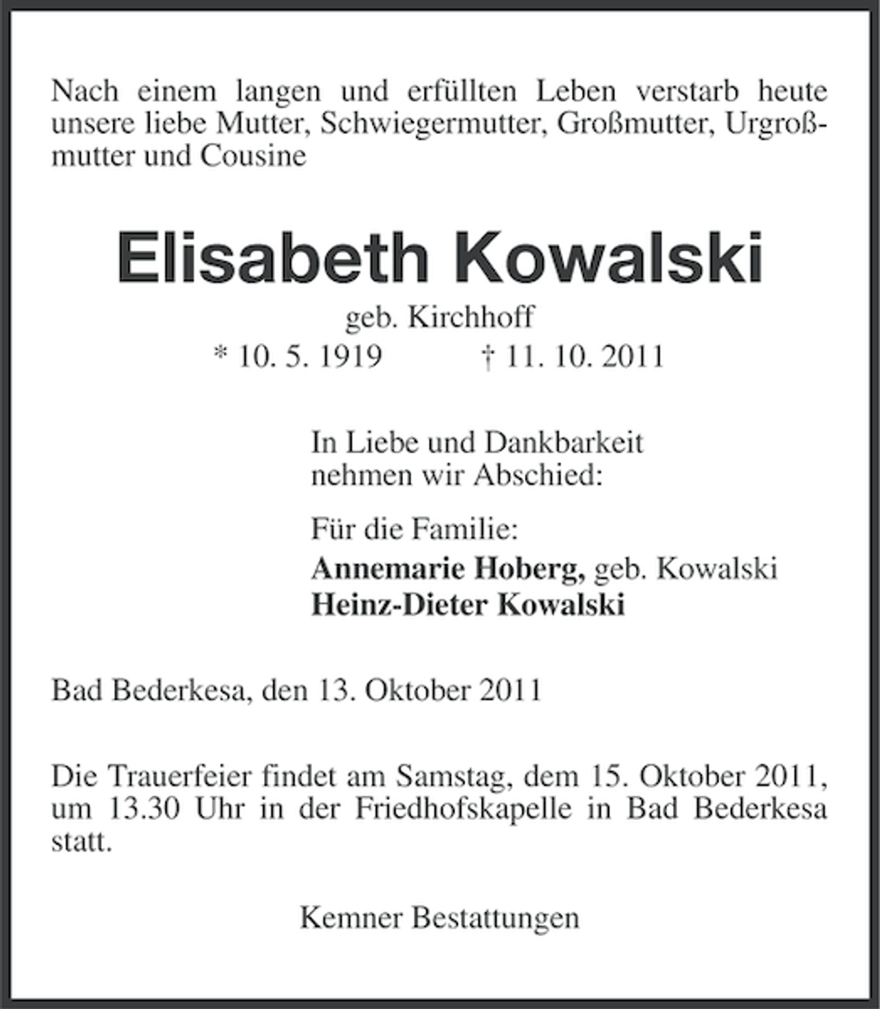 <p>Nach einem langen und erfüllten Leben verstarb heute<br />unsere liebe Mutter, Schwiegermutter, Großmutter, Urgroßmutter und Cousine</p><p>Elisabeth Kowalski<br />geb. Kirchhoff<br />* 10. 5. 1919<br />† 11. 10. 2011<br />In Liebe und Dankbarkeit<br />nehmen wir Abschied:<br />Für die Familie:<br />Annemarie Hoberg, geb. Kowalski<br />Heinz-Dieter Kowalski<br />Bad Bederkesa, den 13. Oktober 2011<br />Die Trauerfeier findet am Samstag, dem 15. Oktober 2011,<br />um 13.30 Uhr in der Friedhofskapelle in Bad Bederkesa<br />statt.<br />Kemner Bestattungen</p>