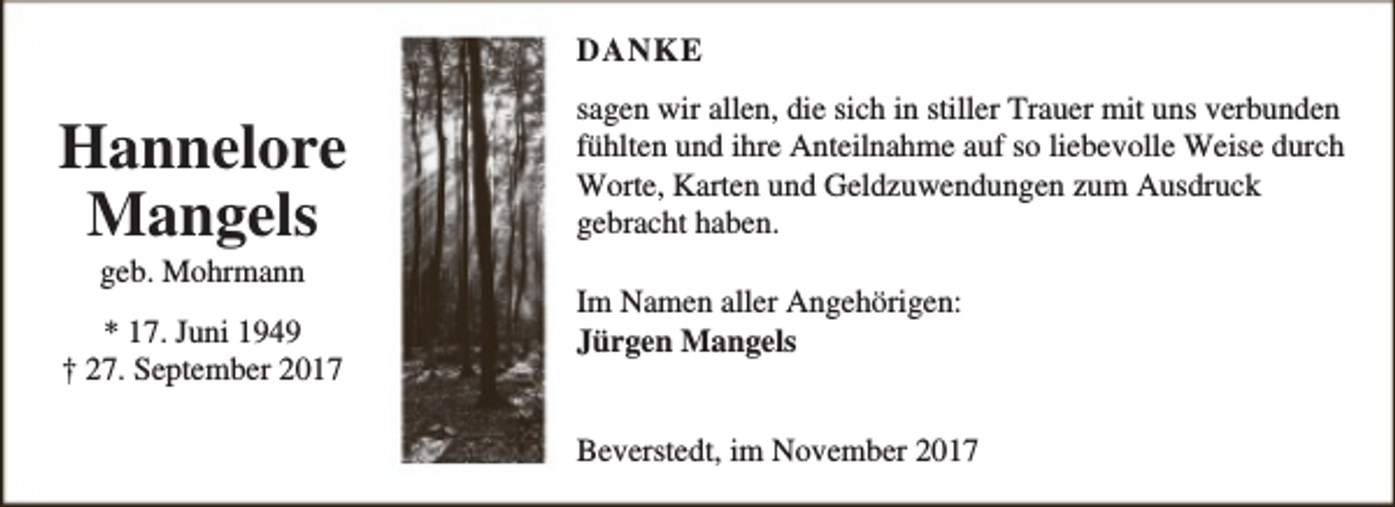 <p>DANKE</p><p>Hannelore<br />Mangels<br />geb. Mohrmann</p><p>* 17. Juni 1949<br />† 27. September 2017</p><p>sagen wir allen, die sich in stiller Trauer mit uns verbunden<br />fühlten und ihre Anteilnahme auf so liebevolle Weise durch<br />Worte, Karten und Geldzuwendungen zum Ausdruck<br />gebracht haben.<br />Im Namen aller Angehörigen:<br />Jürgen Mangels<br />Beverstedt, im November 2017</p>