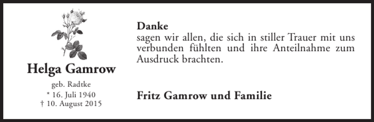 <p>Helga Gamrow<br />geb. Radtke<br />* 16. Juli 1940<br />† 10. August 2015</p><p>Danke<br />sagen wir allen, die sich in stiller Trauer mit uns<br />verbunden fühlten und ihre Anteilnahme zum<br />Ausdruck brachten.</p><p>Fritz Gamrow und Familie</p>
