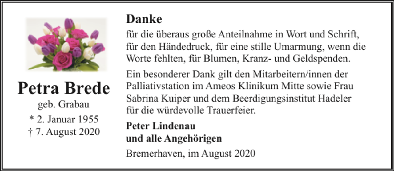 <p>Danke</p><p>Petra Brede<br />geb. Grabau<br />* 2. Januar 1955<br />† 7. August 2020</p><p>für die überaus große Anteilnahme in Wort und Schrift,<br />für den Händedruck, für eine stille Umarmung, wenn die<br />Worte fehlten, für Blumen, Kranz- und Geldspenden.<br />Ein besonderer Dank gilt den Mitarbeitern/innen der<br />Palliativstation im Ameos Klinikum Mitte sowie Frau<br />Sabrina Kuiper und dem Beerdigungsinstitut Hadeler<br />für die würdevolle Trauerfeier.<br />Peter Lindenau<br />und alle Angehörigen<br />Bremerhaven, im August 2020</p>