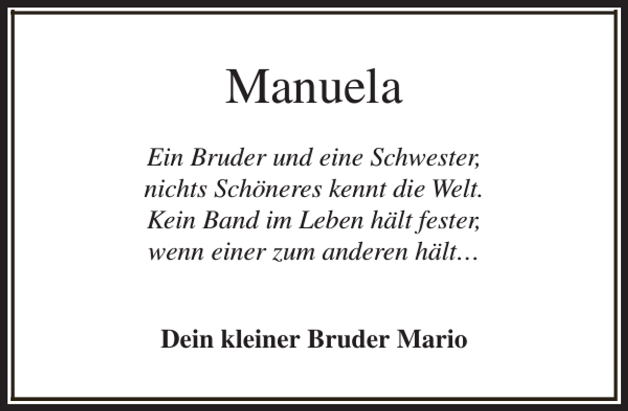 <p>Manuela<br />Ein Bruder und eine Schwester,<br />nichts Schöneres kennt die Welt.<br />Kein Band im Leben hält fester,<br />wenn einer zum anderen hält…<br />Dein kleiner Bruder Mario</p>