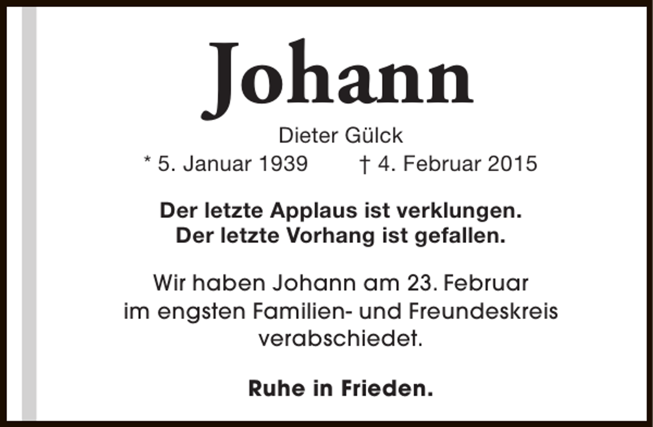 <p>Johann</p><p>Dieter Gülck<br />* 5. Januar 1939<br />† 4. Februar 2015<br />Der letzte Applaus ist verklungen.<br />Der letzte Vorhang ist gefallen.<br />Wir haben Johann am 23. Februar<br />im engsten Familien- und Freundeskreis<br />verabschiedet.<br />Ruhe in Frieden.</p>