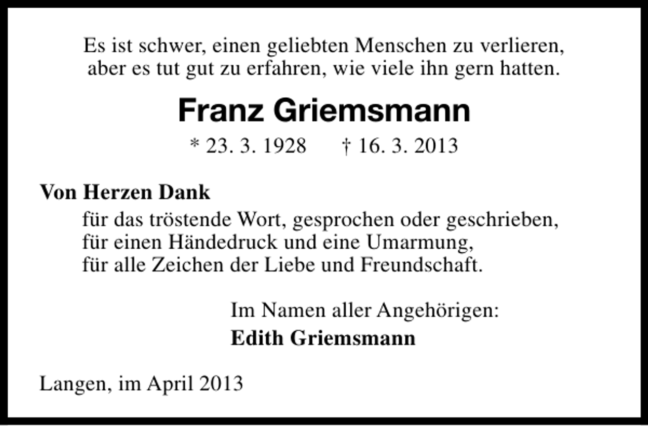 <p>Es ist schwer, einen geliebten Menschen zu verlieren,<br />aber es tut gut zu erfahren, wie viele ihn gern hatten.</p><p>Franz Griemsmann<br />* 23. 3. 1928</p><p>† 16. 3. 2013</p><p>Von Herzen Dank<br />für das tröstende Wort, gesprochen oder geschrieben,<br />für einen Händedruck und eine Umarmung,<br />für alle Zeichen der Liebe und Freundschaft.<br />Im Namen aller Angehörigen:<br />Edith Griemsmann<br />Langen, im April 2013</p>