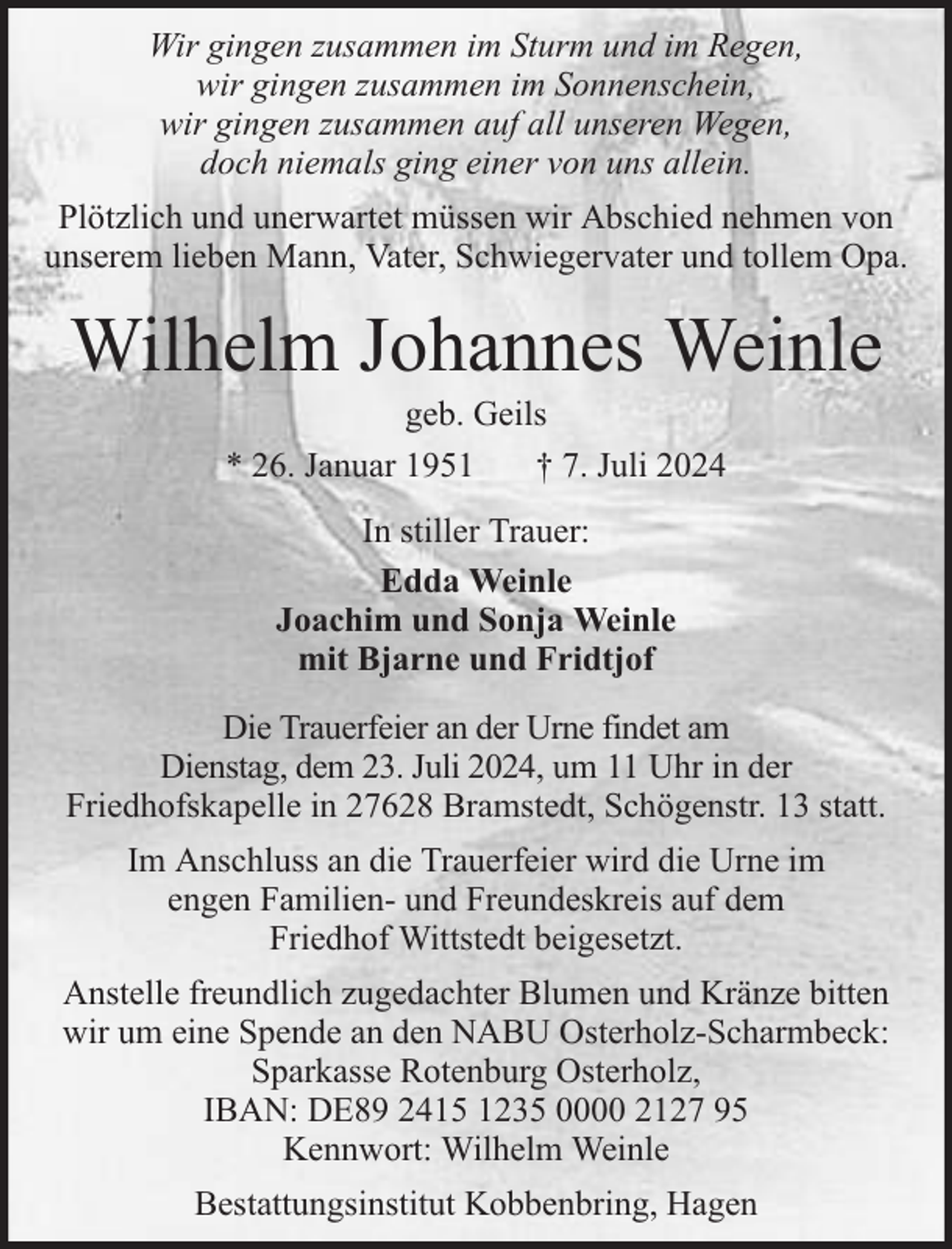 <p>Wir gingen zusammen im Sturm und im Regen,<br />wir gingen zusammen im Sonnenschein,<br />wir gingen zusammen auf all unseren Wegen,<br />doch niemals ging einer von uns allein.<br />Plötzlich und unerwartet müssen wir Abschied nehmen von<br />unserem lieben Mann, Vater, Schwiegervater und tollem Opa.</p><p>Wilhelm Johannes Weinle<br />geb. Geils<br />* 26. Januar 1951<br />† 7. Juli 2024<br />In stiller Trauer:<br />Edda Weinle<br />Joachim und Sonja Weinle<br />mit Bjarne und Fridtjof<br />Die Trauerfeier an der Urne findet am<br />Dienstag, dem 23. Juli 2024, um 11 Uhr in der<br />Friedhofskapelle in 27628 Bramstedt, Schögenstr. 13 statt.<br />Im Anschluss an die Trauerfeier wird die Urne im<br />engen Familien- und Freundeskreis auf dem<br />Friedhof Wittstedt beigesetzt.<br />Anstelle freundlich zugedachter Blumen und Kränze bitten<br />wir um eine Spende an den NABU Osterholz-Scharmbeck:<br />Sparkasse Rotenburg Osterholz,<br />IBAN: DE89 2415 1235 0000 2127 95<br />Kennwort: Wilhelm Weinle<br />Bestattungsinstitut Kobbenbring, Hagen</p>