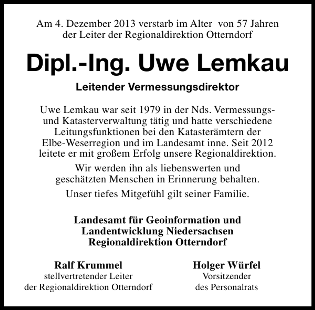 <p>Am 4. Dezember 2013 verstarb im Alter von 57 Jahren<br />der Leiter der Regionaldirektion Otterndorf</p><p>Dipl.-Ing. Uwe Lemkau<br />Leitender Vermessungsdirektor<br />Uwe Lemkau war seit 1979 in der Nds. Vermessungsund Katasterverwaltung tätig und hatte verschiedene<br />Leitungsfunktionen bei den Katasterämtern der<br />Elbe-Weserregion und im Landesamt inne. Seit 2012<br />leitete er mit großem Erfolg unsere Regionaldirektion.<br />Wir werden ihn als liebenswerten und<br />geschätzten Menschen in Erinnerung behalten.<br />Unser tiefes Mitgefühl gilt seiner Familie.<br />Landesamt für Geoinformation und<br />Landentwicklung Niedersachsen<br />Regionaldirektion Otterndorf<br />Ralf Krummel</p><p>stellvertretender Leiter<br />der Regionaldirektion Otterndorf</p><p>Holger Würfel<br />Vorsitzender<br />des Personalrats</p>