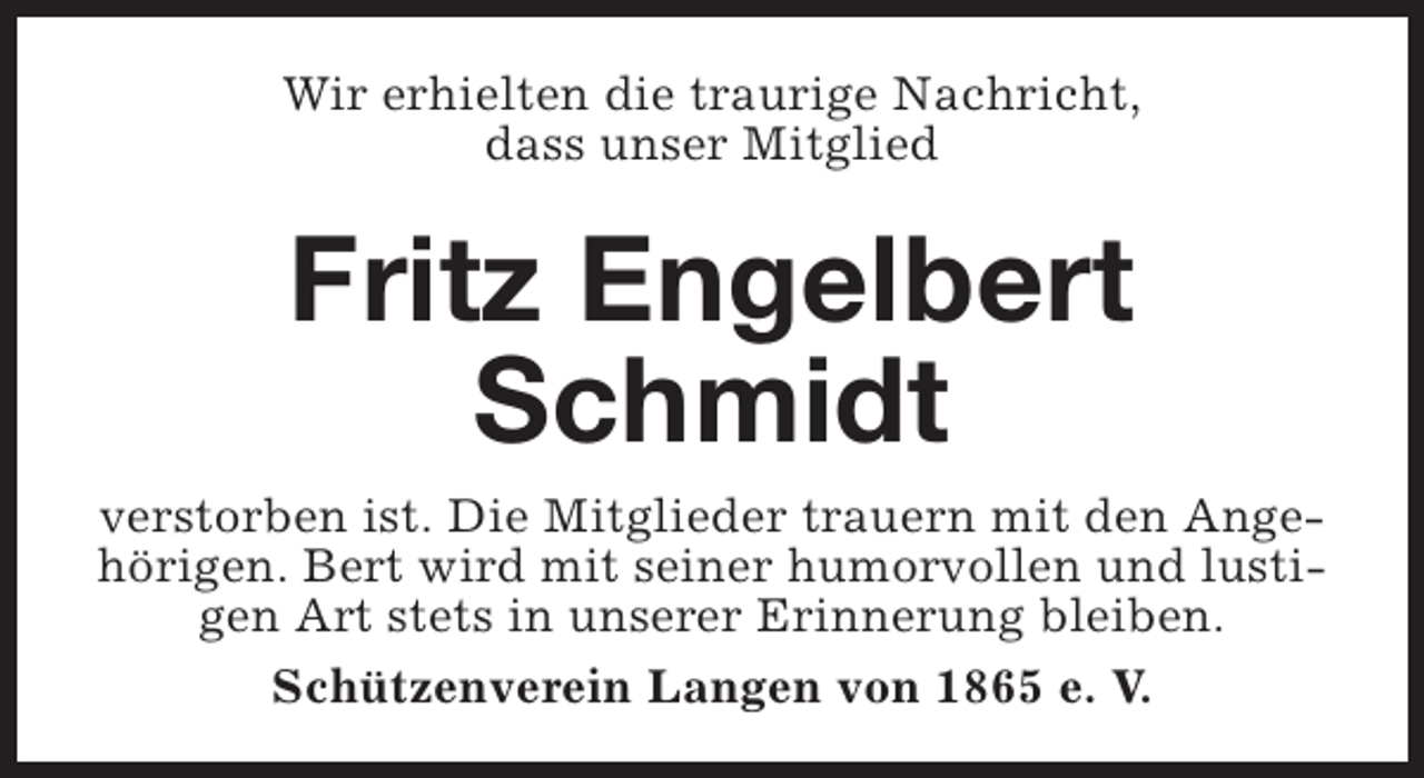 <p>Wir erhielten die traurige Nachricht,<br />dass unser Mitglied</p><p>Fritz Engelbert<br />Schmidt<br />verstorben ist. Die Mitglieder trauern mit den AngehÃ¶rigen. Bert wird mit seiner humorvollen und lustigen Art stets in unserer Erinnerung bleiben.<br />SchÃ¼tzenverein Langen von 1865 e. V.</p>