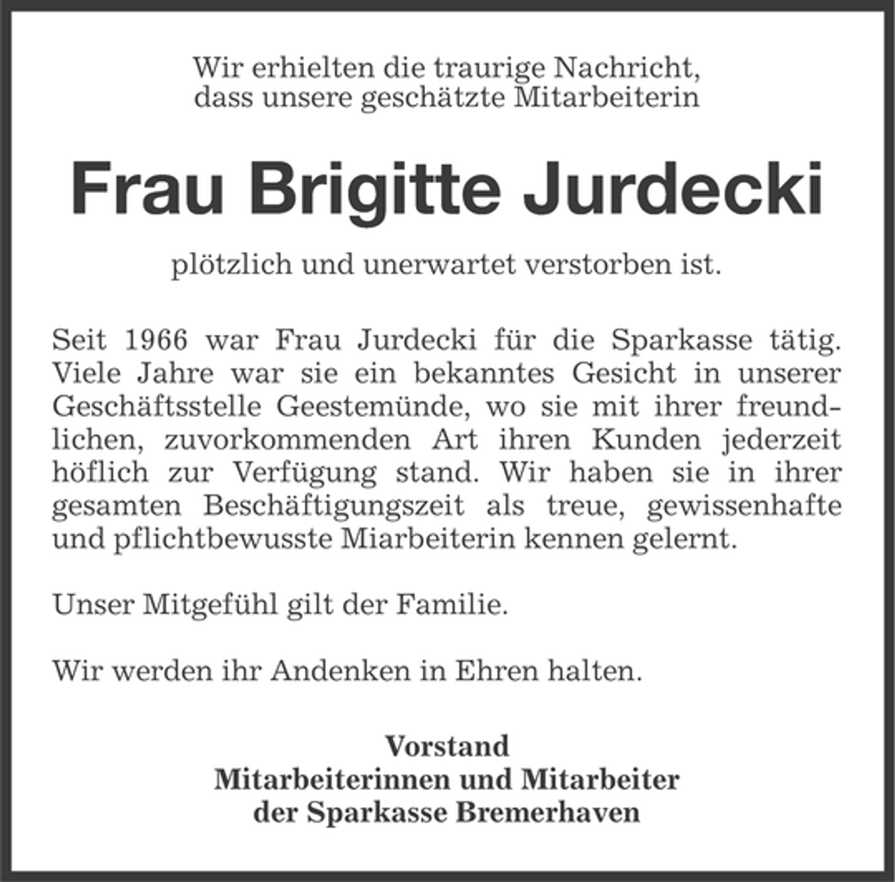 <p>Wir erhielten die traurige Nachricht,<br />dass unsere geschätzte Mitarbeiterin</p><p>Frau Brigitte Jurdecki<br />plötzlich und unerwartet verstorben ist.<br />Seit 1966 war Frau Jurdecki für die Sparkasse tätig.<br />Viele Jahre war sie ein bekanntes Gesicht in unserer<br />Geschäftsstelle Geestemünde, wo sie mit ihrer freundlichen, zuvorkommenden Art ihren Kunden jederzeit<br />höflich zur Verfügung stand. Wir haben sie in ihrer<br />gesamten Beschäftigungszeit als treue, gewissenhafte<br />und pflichtbewusste Miarbeiterin kennen gelernt.<br />Unser Mitgefühl gilt der Familie.<br />Wir werden ihr Andenken in Ehren halten.<br />Vorstand<br />Mitarbeiterinnen und Mitarbeiter<br />der Sparkasse Bremerhaven</p>