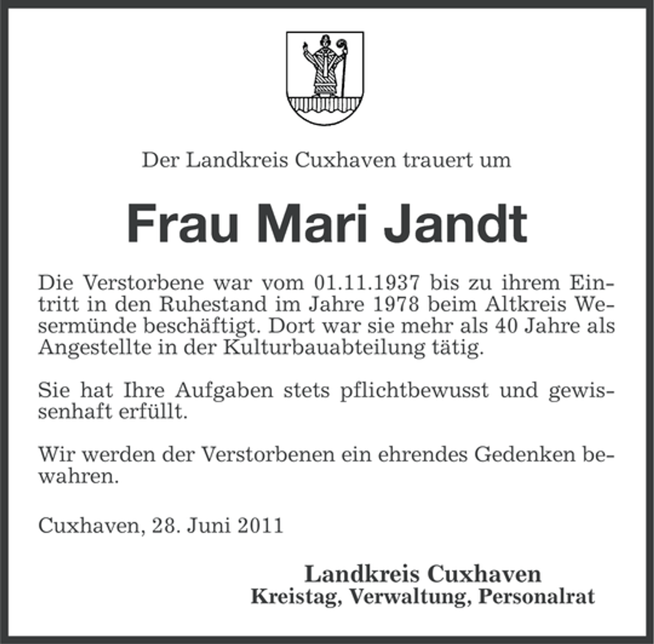 <p>Der Landkreis Cuxhaven trauert um</p><p>Frau Mari Jandt<br />Die Verstorbene war vom 01.11.1937 bis zu ihrem Eintritt in den Ruhestand im Jahre 1978 beim Altkreis Wesermünde beschäftigt. Dort war sie mehr als 40 Jahre als<br />Angestellte in der Kulturbauabteilung tätig.<br />Sie hat Ihre Aufgaben stets pflichtbewusst und gewissenhaft erfüllt.<br />Wir werden der Verstorbenen ein ehrendes Gedenken bewahren.<br />Cuxhaven, 28. Juni 2011</p><p>Landkreis Cuxhaven<br />Kreistag, Verwaltung, Personalrat</p>