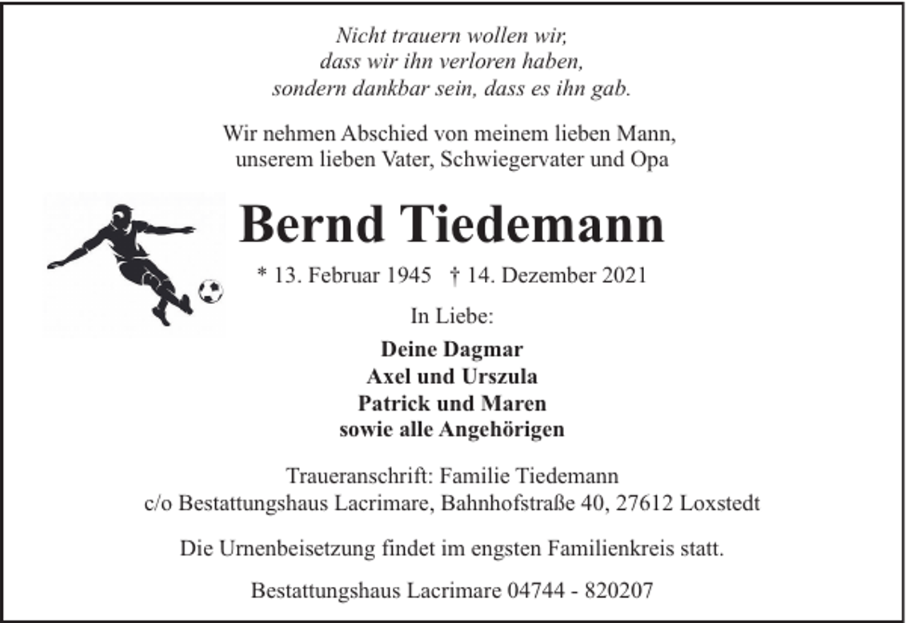 <p>Nicht trauern wollen wir,<br />dass wir ihn verloren haben,<br />sondern dankbar sein, dass es ihn gab.<br />Wir nehmen Abschied von meinem lieben Mann,<br />unserem lieben Vater, Schwiegervater und Opa</p><p>Bernd Tiedemann<br />* 13. Februar 1945 † 14. Dezember 2021<br />In Liebe:<br />Deine Dagmar<br />Axel und Urszula<br />Patrick und Maren<br />sowie alle Angehörigen<br />Traueranschrift: Familie Tiedemann<br />c/o Bestattungshaus Lacrimare, Bahnhofstraße 40, 27612 Loxstedt<br />Die Urnenbeisetzung findet im engsten Familienkreis statt.<br />Bestattungshaus Lacrimare 04744 - 820207</p>