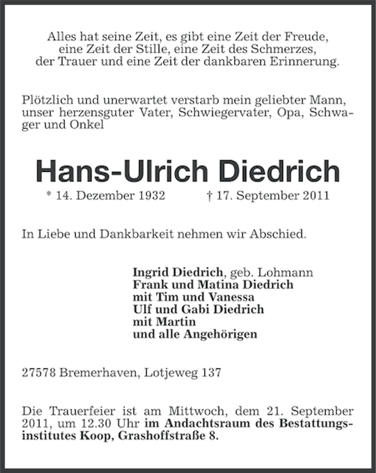 <p>Alles hat seine Zeit, es gibt eine Zeit der Freude,<br />eine Zeit der Stille, eine Zeit des Schmerzes,<br />der Trauer und eine Zeit der dankbaren Erinnerung.<br />Plötzlich und unerwartet verstarb mein geliebter Mann,<br />unser herzensguter Vater, Schwiegervater, Opa, Schwager und Onkel</p><p>Hans-Ulrich Diedrich<br />* 14. Dezember 1932</p><p>† 17. September 2011</p><p>In Liebe und Dankbarkeit nehmen wir Abschied.<br />Ingrid Diedrich, geb. Lohmann<br />Frank und Matina Diedrich<br />mit Tim und Vanessa<br />Ulf und Gabi Diedrich<br />mit Martin<br />und alle Angehörigen<br />27578 Bremerhaven, Lotjeweg 137<br />Die Trauerfeier ist am Mittwoch, dem 21. September<br />2011, um 12.30 Uhr im Andachtsraum des Bestattungsinstitutes Koop, Grashoffstraße 8.</p>