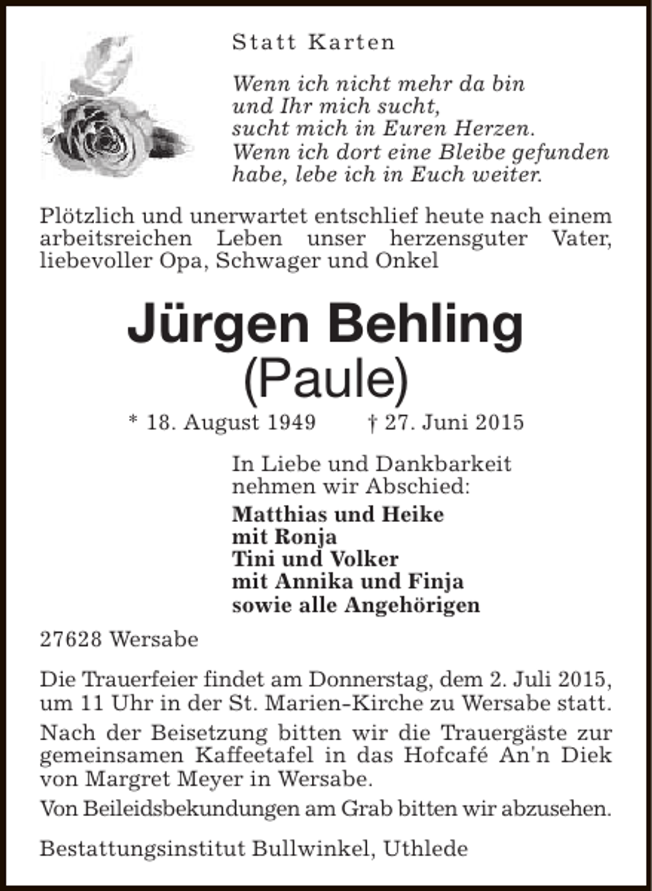 <p>S t a t t K a rt e n<br />Wenn ich nicht mehr da bin<br />und Ihr mich sucht,<br />sucht mich in Euren Herzen.<br />Wenn ich dort eine Bleibe gefunden<br />habe, lebe ich in Euch weiter.<br />Plötzlich und unerwartet entschlief heute nach einem<br />arbeitsreichen Leben unser herzensguter Vater,<br />liebevoller Opa, Schwager und Onkel</p><p>Jürgen Behling<br />(Paule)</p><p>* 18. August 1949</p><p>† 27. Juni 2015</p><p>In Liebe und Dankbarkeit<br />nehmen wir Abschied:<br />Matthias und Heike<br />mit Ronja<br />Tini und Volker<br />mit Annika und Finja<br />sowie alle Angehörigen<br />27628 Wersabe<br />Die Trauerfeier findet am Donnerstag, dem 2. Juli 2015,<br />um 11 Uhr in der St. Marien-Kirche zu Wersabe statt.<br />Nach der Beisetzung bitten wir die Trauergäste zur<br />gemeinsamen Kaffeetafel in das Hofcafé An'n Diek<br />von Margret Meyer in Wersabe.<br />Von Beileidsbekundungen am Grab bitten wir abzusehen.<br />Bestattungsinstitut Bullwinkel, Uthlede</p>
