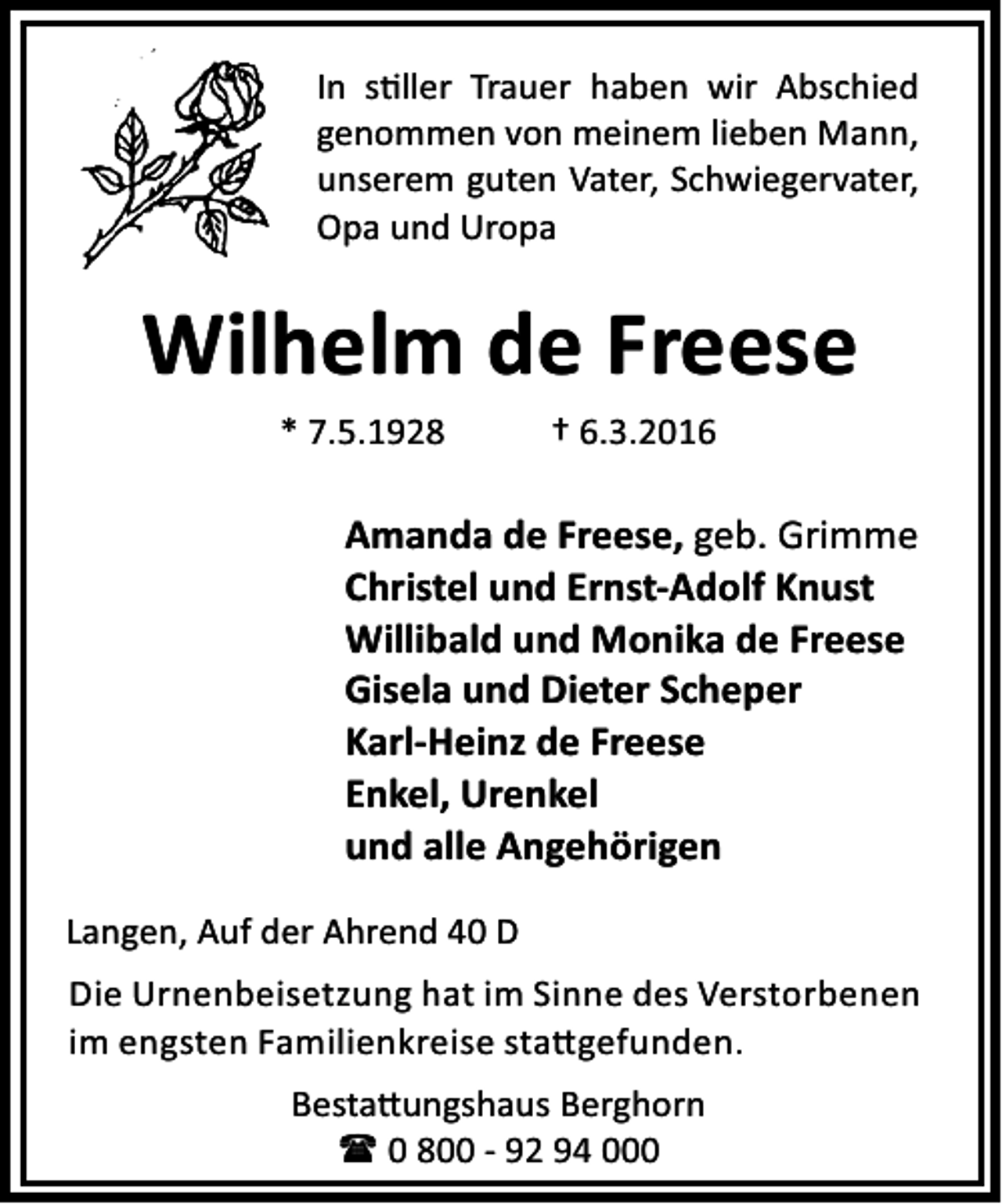 <p>In s ller Trauer haben wir Abschied<br />genommen von meinem lieben Mann,<br />unserem guten Vater, Schwiegervater,<br />Opa und Uropa</p><p>Wilhelm de Freese<br />* 7.5.1928</p><p>† 6.3.2016</p><p>Amanda de Freese, geb. Grimme<br />Christel und Ernst-Adolf Knust<br />Willibald und Monika de Freese<br />Gisela und Dieter Scheper<br />Karl-Heinz de Freese<br />Enkel, Urenkel<br />und alle Angehörigen<br />Langen, Auf der Ahrend 40 D<br />Die Urnenbeisetzung hat im Sinne des Verstorbenen<br />im engsten Familienkreise sta gefunden.<br />Besta ungshaus Berghorn<br />( 0 800 - 92 94 000</p>