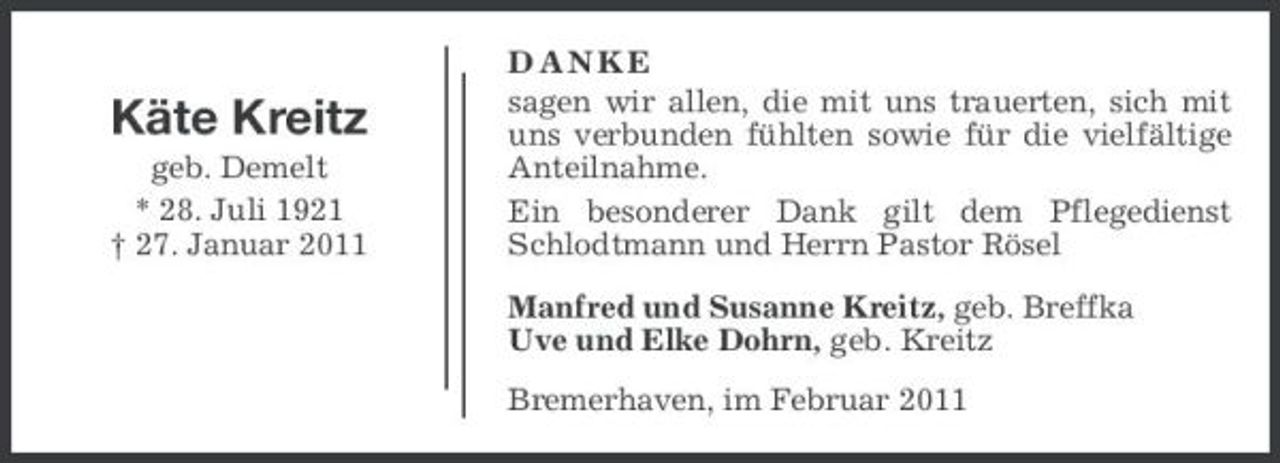 <p>Käte Kreitz<br />geb. Demelt * 28. Juli 1921 † 27. Januar 2011</p><p>DANKE sagen wir allen, die mit uns trauerten, sich mit uns verbunden fühlten sowie für die vielfältige Anteilnahme. Ein besonderer Dank gilt dem Pflegedienst Schlodtmann und Herrn Pastor Rösel Manfred und Susanne Kreitz, geb. Breffka Uve und Elke Dohrn, geb. Kreitz Bremerhaven, im Februar 2011</p>