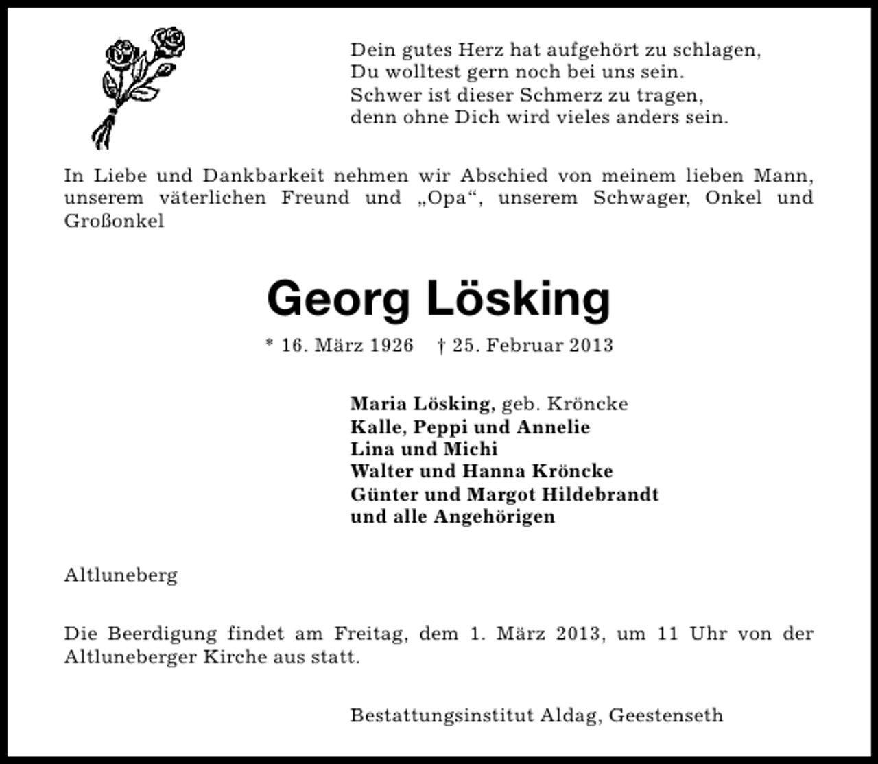 <p>Dein gutes Herz hat aufgehört zu schlagen,<br />Du wolltest gern noch bei uns sein.<br />Schwer ist dieser Schmerz zu tragen,<br />denn ohne Dich wird vieles anders sein.<br />In Liebe und Dankbarkeit nehmen wir Abschied von meinem lieben Mann,<br />unserem väterlichen Freund und „Opa“, unserem Schwager, Onkel und<br />Großonkel</p><p>Georg Lösking</p><p>* 16. März 1926</p><p>† 25. Februar 2013</p><p>Maria Lösking, geb. Kröncke<br />Kalle, Peppi und Annelie<br />Lina und Michi<br />Walter und Hanna Kröncke<br />Günter und Margot Hildebrandt<br />und alle Angehörigen<br />Altluneberg<br />Die Beerdigung findet am Freitag, dem 1. März 2013, um 11 Uhr von der<br />Altluneberger Kirche aus statt.<br />Bestattungsinstitut Aldag, Geestenseth</p>