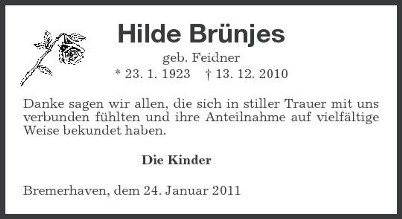 <p>Hilde Brünjes<br />geb. Feidner * 23. 1. 1923 † 13. 12. 2010 Danke sagen wir allen, die sich in stiller Trauer mit uns verbunden fühlten und ihre Anteilnahme auf vielfältige Weise bekundet haben. Die Kinder Bremerhaven, dem 24. Januar 2011</p>