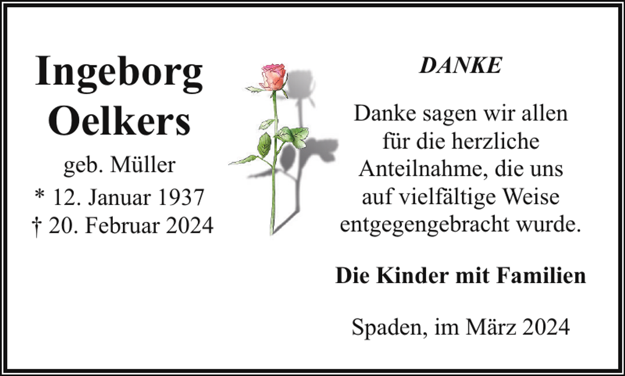 <p>Ingeborg<br />Oelkers</p><p>geb. Müller<br />* 12. Januar 1937<br />† 20. Februar 2024</p><p>DANKE<br />Danke sagen wir allen<br />für die herzliche<br />Anteilnahme, die uns<br />auf vielfältige Weise<br />entgegengebracht wurde.<br />Die Kinder mit Familien<br />Spaden, im März 2024</p>