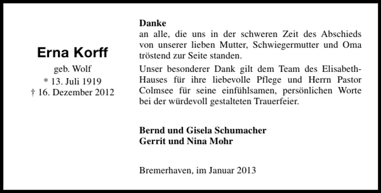 <p>Erna Korff<br />geb. Wolf<br />* 13. Juli 1919<br />† 16. Dezember 2012</p><p>Danke<br />an alle, die uns in der schweren Zeit des Abschieds<br />von unserer lieben Mutter, Schwiegermutter und Oma<br />tröstend zur Seite standen.<br />Unser besonderer Dank gilt dem Team des ElisabethHauses für ihre liebevolle Pflege und Herrn Pastor<br />Colmsee für seine einfühlsamen, persönlichen Worte<br />bei der würdevoll gestalteten Trauerfeier.<br />Bernd und Gisela Schumacher<br />Gerrit und Nina Mohr<br />Bremerhaven, im Januar 2013</p>
