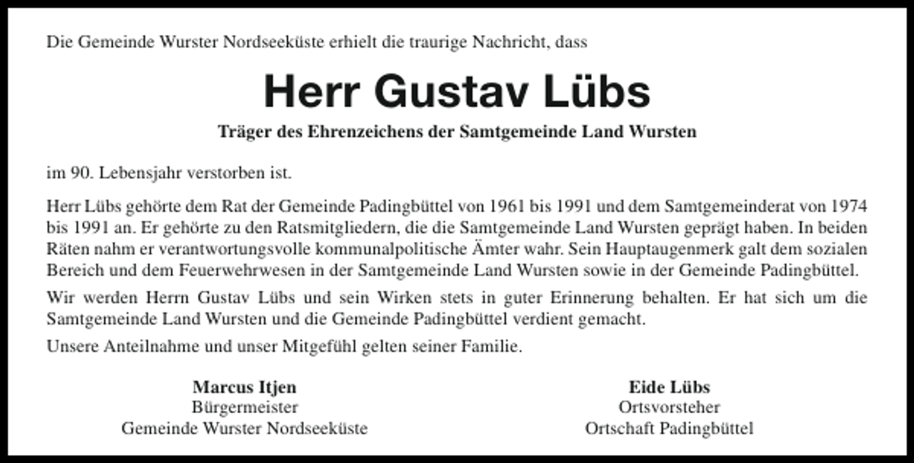 <p>Die Gemeinde Wurster Nordseeküste erhielt die traurige Nachricht, dass</p><p>Herr Gustav Lübs</p><p>Träger des Ehrenzeichens der Samtgemeinde Land Wursten<br />im 90. Lebensjahr verstorben ist.<br />Herr Lübs gehörte dem Rat der Gemeinde Padingbüttel von 1961 bis 1991 und dem Samtgemeinderat von 1974<br />bis 1991 an. Er gehörte zu den Ratsmitgliedern, die die Samtgemeinde Land Wursten geprägt haben. In beiden<br />Räten nahm er verantwortungsvolle kommunalpolitische Ämter wahr. Sein Hauptaugenmerk galt dem sozialen<br />Bereich und dem Feuerwehrwesen in der Samtgemeinde Land Wursten sowie in der Gemeinde Padingbüttel.<br />Wir werden Herrn Gustav Lübs und sein Wirken stets in guter Erinnerung behalten. Er hat sich um die<br />Samtgemeinde Land Wursten und die Gemeinde Padingbüttel verdient gemacht.<br />Unsere Anteilnahme und unser Mitgefühl gelten seiner Familie.<br />Marcus Itjen<br />Bürgermeister<br />Gemeinde Wurster Nordseeküste</p><p>Eide Lübs<br />Ortsvorsteher<br />Ortschaft Padingbüttel</p>