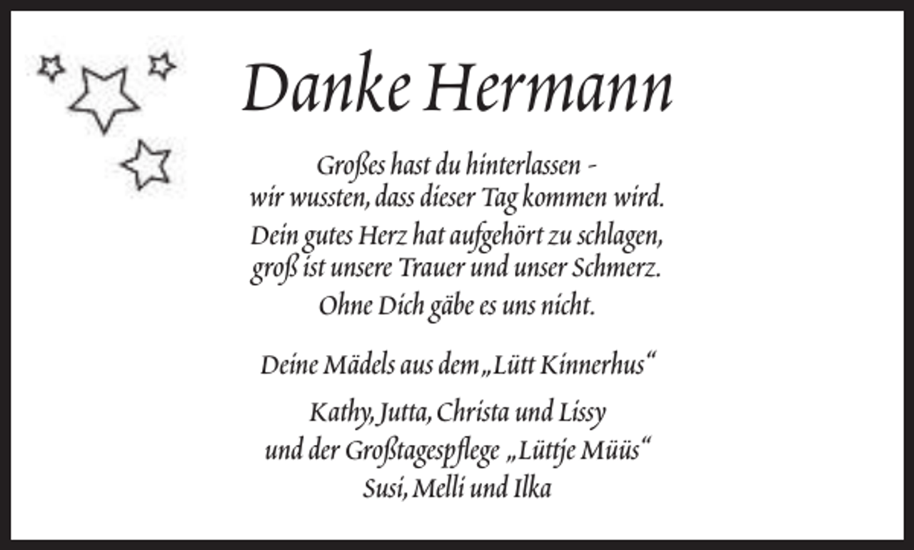 <p>Danke Hermann<br />Großes hast du hinterlassen wir wussten,dass dieser Tag kommen wird.<br />Dein gutes Herz hat aufgehört zu schlagen,<br />groß ist unsere Trauer und unser Schmerz.<br />Ohne Dich gäbe es uns nicht.<br />Deine Mädels aus dem„Lütt Kinnerhus“<br />Kathy,Jutta,Christa und Lissy<br />und der Großtagespflege „Lüttje Müüs“<br />Susi,Melli und Ilka</p>