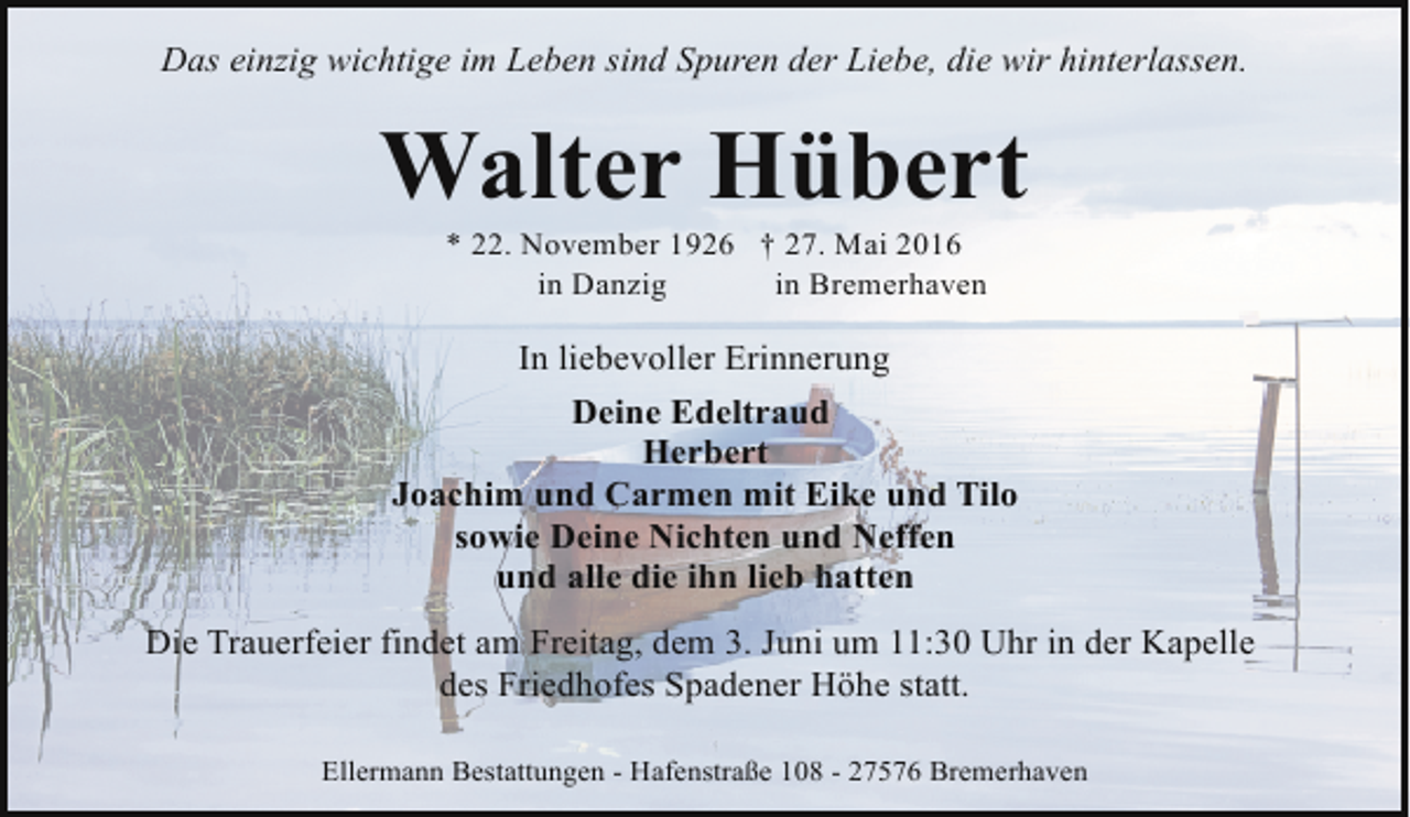 <p>Das einzig wichtige im Leben sind Spuren der Liebe, die wir hinterlassen.</p><p>Walter Hübert<br />* 22. November 1926 † 27. Mai 2016<br />in Danzig<br />in Bremerhaven</p><p>In liebevoller Erinnerung<br />Deine Edeltraud<br />Herbert<br />Joachim und Carmen mit Eike und Tilo<br />sowie Deine Nichten und Neffen<br />und alle die ihn lieb hatten<br />Die Trauerfeier findet am Freitag, dem 3. Juni um 11:30 Uhr in der Kapelle<br />des Friedhofes Spadener Höhe statt.<br />Ellermann Bestattungen - Hafenstraße 108 - 27576 Bremerhaven</p>
