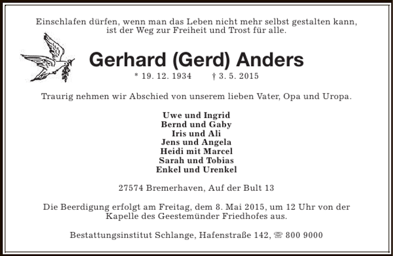 <p>Einschlafen dürfen, wenn man das Leben nicht mehr selbst gestalten kann,<br />ist der Weg zur Freiheit und Trost für alle.</p><p>Gerhard (Gerd) Anders<br />* 19. 12. 1934</p><p>† 3. 5. 2015</p><p>Traurig nehmen wir Abschied von unserem lieben Vater, Opa und Uropa.<br />Uwe und Ingrid<br />Bernd und Gaby<br />Iris und Ali<br />Jens und Angela<br />Heidi mit Marcel<br />Sarah und Tobias<br />Enkel und Urenkel<br />27574 Bremerhaven, Auf der Bult 13<br />Die Beerdigung erfolgt am Freitag, dem 8. Mai 2015, um 12 Uhr von der<br />Kapelle des Geestemünder Friedhofes aus.<br />Bestattungsinstitut Schlange, Hafenstraße 142, s 800 9000</p>