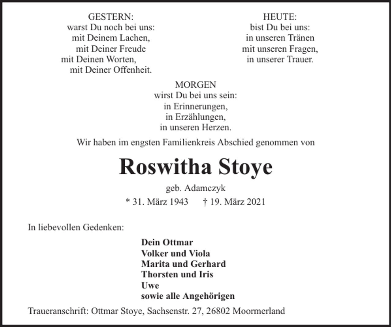 <p>GESTERN:<br />warst Du noch bei uns:<br />mit Deinem Lachen,<br />mit Deiner Freude<br />mit Deinen Worten,<br />mit Deiner Offenheit.</p>
<p>HEUTE:<br />bist Du bei uns:<br />in unseren Tränen<br />mit unseren Fragen,<br />in unserer Trauer.</p>
<p>MORGEN<br />wirst Du bei uns sein:<br />in Erinnerungen,<br />in Erzählungen,<br />in unseren Herzen.<br />Wir haben im engsten Familienkreis Abschied genommen von</p>
<p>Roswitha Stoye<br />geb. Adamczyk<br />* 31. März 1943 † 19. März 2021</p>
<p>In liebevollen Gedenken:<br />Dein Ottmar<br />Volker und Viola<br />Marita und Gerhard<br />Thorsten und Iris<br />Uwe<br />sowie alle Angehörigen<br />Traueranschrift: Ottmar Stoye, Sachsenstr. 27, 26802 Moormerland</p>