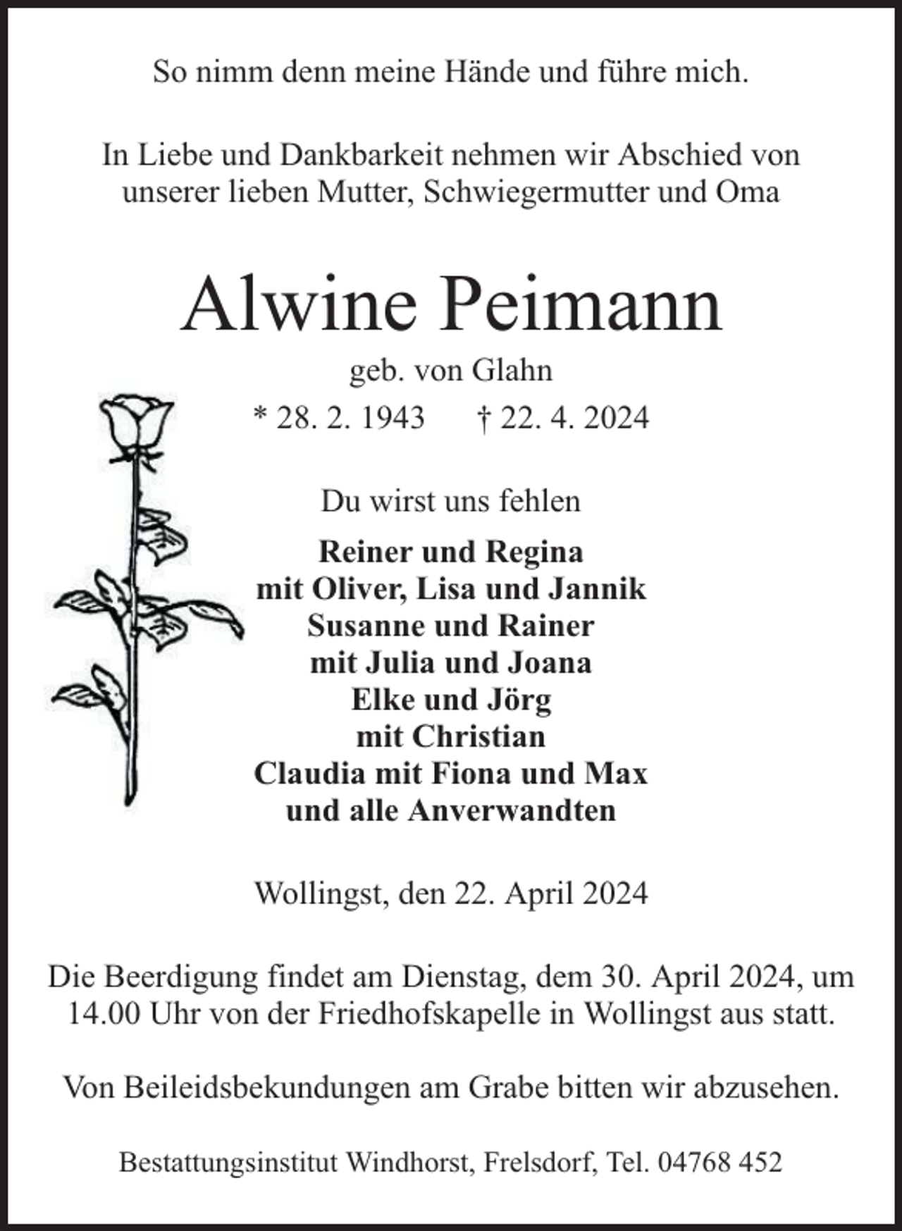 <p>So nimm denn meine Hände und führe mich.<br />In Liebe und Dankbarkeit nehmen wir Abschied von<br />unserer lieben Mutter, Schwiegermutter und Oma</p><p>Alwine Peimann<br />geb. von Glahn<br />* 28. 2. 1943 † 22. 4. 2024<br />Du wirst uns fehlen<br />Reiner und Regina<br />mit Oliver, Lisa und Jannik<br />Susanne und Rainer<br />mit Julia und Joana<br />Elke und Jörg<br />mit Christian<br />Claudia mit Fiona und Max<br />und alle Anverwandten<br />Wollingst, den 22. April 2024<br />Die Beerdigung findet am Dienstag, dem 30. April 2024, um<br />14.00 Uhr von der Friedhofskapelle in Wollingst aus statt.<br />Von Beileidsbekundungen am Grabe bitten wir abzusehen.<br />Bestattungsinstitut Windhorst, Frelsdorf, Tel. 04768 452</p>