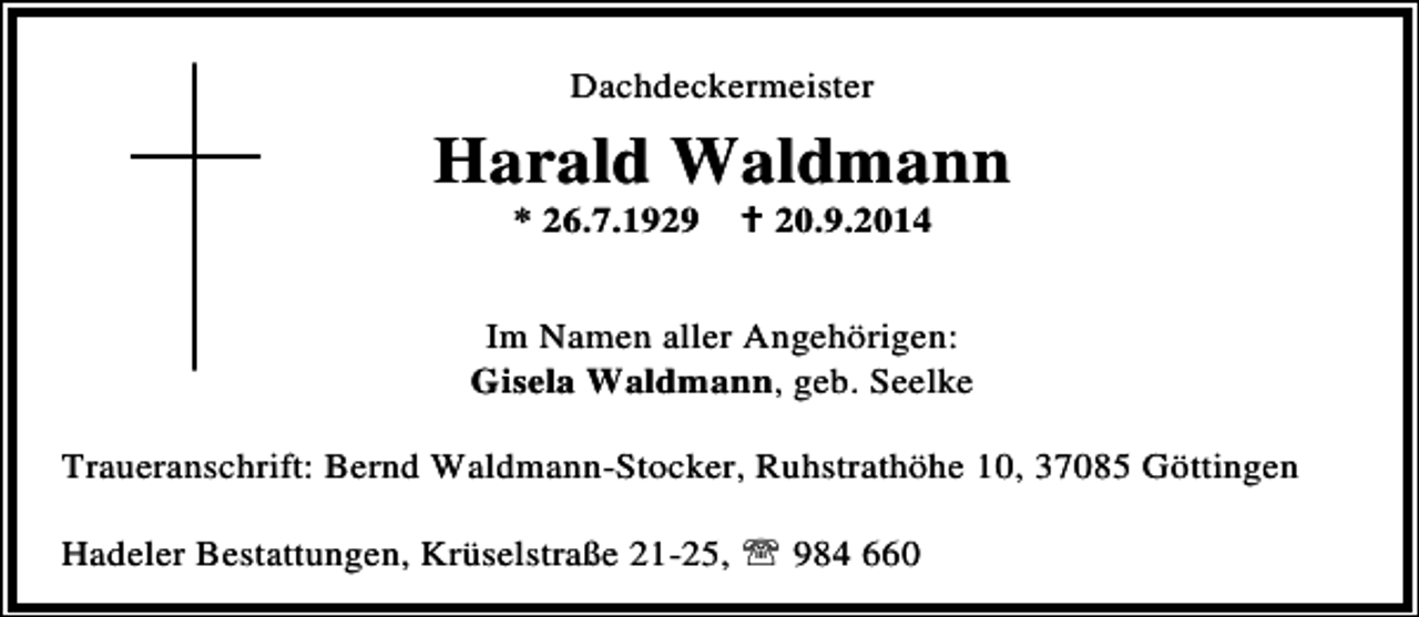 <p>Dachdeckermeister</p><p>Harald Waldmann<br />* 26.7.1929</p><p>20.9.2014</p><p>Im Namen aller Angehörigen:<br />Gisela Waldmann, geb. Seelke<br />Traueranschrift: Bernd Waldmann-Stocker, Ruhstrathöhe 10, 37085 Göttingen<br />Hadeler Bestattungen, Krüselstraße 21-25, ℡ 984 660</p>